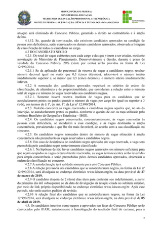 9
SERVIÇO PÚBLICO FEDERAL
MINISTÉRIO DA EDUCAÇÃO
SECRETARIA DE EDUCAÇÃO PROFISSIONAL E TECNOLÓGICA
INSTITUTO FEDERAL DE EDUCAÇÃO, CIÊNCIA E TECNOLOGIA DO AMAZONAS
atuação será eliminado do Concurso Público, garantido o direito ao contraditório e à ampla
defesa.
4.1.12. Se, quando da convocação, não existirem candidatos aprovados na condição de
pessoa com deficiência, serão convocados os demais candidatos aprovados, observada a listagem
de classificação de todos os candidatos ao cargo.
4.2 DO CANDIDATO NEGRO
4.2.1. Do total de vagas existentes para cada cargo e das que vierem a ser criadas, mediante
autorização do Ministério do Planejamento, Desenvolvimento e Gestão, durante o prazo de
validade do Concurso Público, 20% (vinte por cento) serão providas na forma da Lei
12.990/2014.
4.2.1.1 Se da aplicação do percentual de reserva de vagas a candidatos negros resultar
número decimal igual ou maior que 0,5 (cinco décimos), adotar-se-á o número inteiro
imediatamente superior e, se menor que 0,5 (cinco décimos), o número inteiro imediatamente
inferior.
4.2.2 A nomeação dos candidatos aprovados respeitará os critérios de ordem de
classificação, de alternância e de proporcionalidade, que consideram a relação entre o número
total de vagas e o número de vagas reservadas aos candidatos negros.
4.2.2.1. Somente haverá reserva imediata de vagas para os candidatos que se
autodeclararem pretos ou pardos quando o número de vagas por cargo for igual ou superior a 3
(três), nos termos do § 1º, do Art. 1º, da Lei nº 12.990/2014.
4.2.3. Poderão concorrer às vagas reservadas a candidatos negros aqueles que, no ato da
inscrição, se autodeclararem pretos ou pardos, conforme o quesito de cor ou raça utilizado pelo
Instituto Brasileiro de Geografia e Estatística – IBGE.
4.2.4. Os candidatos negros concorrerão, concomitantemente, às vagas reservadas às
pessoas com deficiência, se atenderem a essa condição, e às vagas destinadas à ampla
concorrência, prevalecendo o que lhe for mais favorável, de acordo com a sua classificação no
concurso.
4.2.5. Os candidatos negros nomeados dentro do número de vagas oferecido à ampla
concorrência não preencherão as vagas reservadas a candidatos negros.
4.2.6. Em caso de desistência de candidato negro aprovado em vaga reservada, a vaga será
preenchida pelo candidato negro posteriormente classificado.
4.2.6.1. Na hipótese de não haver candidatos negros aprovados em número suficiente para
que sejam ocupadas as vagas eventualmente reservadas, as vagas remanescentes serão revertidas
para ampla concorrência e serão preenchidas pelos demais candidatos aprovados, observada a
ordem de classificação no concurso.
4.2.7 A autodeclaração terá validade somente para este Concurso Público.
4.2.8 A relação provisória dos candidatos que se autodeclararam negros, na forma da Lei nº
12.990/2014, será divulgada no endereço eletrônico www.idecan.org.br, na data provável de 27
de março de 2019.
4.2.9 O candidato disporá de 2 (dois) dias úteis para contestar seu indeferimento, a partir
do primeiro dia útil subsequente ao da data de divulgação da relação citada no subitem anterior,
por meio de link próprio disponibilizado no endereço eletrônico www.idecan.org.br. Após esse
período, não serão aceitos pedidos de revisão.
4.2.10 A relação final dos candidatos que se autodeclararam negros, na forma da Lei
12.990/2014, será divulgada no endereço eletrônico www.idecan.org.br, na data provável de 05
de abril de 2019.
4.3. Os candidatos inscritos como negros e aprovados nas fases do Concurso Público serão
convocados pelo IFAM, anteriormente à homologação do resultado final do certame, para a
 
