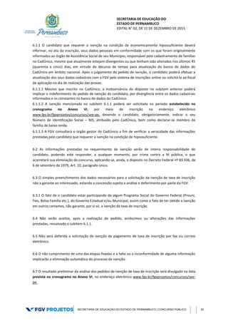 SECRETARIA DE EDUCAÇÃO DO
ESTADO DE PERNAMBUCO
EDITAL N° 02, DE 11 DE DEZEMBRO DE 2015
SECRETARIA DE EDUCAÇÃO DO ESTADO DE PERNAMBUCO | CONCURSO PÚBLICO 10
6.1.1 O candidato que requerer a isenção na condição de economicamente hipossuficiente deverá
informar, no ato da inscrição, seus dados pessoais em conformidade com os que foram originalmente
informados ao órgão de Assistência Social de seu Município, responsável pelo cadastramento de famílias
no CadÚnico, mesmo que atualmente estejam divergentes ou que tenham sido alterados nos últimos 45
(quarenta e cinco) dias, em virtude do decurso de tempo para atualização do banco de dados do
CadÚnico em âmbito nacional. Após o julgamento do pedido de isenção, o candidato poderá efetuar a
atualização dos seus dados cadastrais com a FGV pelo sistema de inscrições online ou solicitá-la ao fiscal
de aplicação no dia de realização das provas.
6.1.1.1 Mesmo que inscrito no CadÚnico, a inobservância do disposto no subitem anterior poderá
implicar o indeferimento do pedido de isenção do candidato, por divergência entre os dados cadastrais
informados e os constantes no banco de dados do CadÚnico.
6.1.1.2 A isenção mencionada no subitem 6.1.1 poderá ser solicitada no período estabelecido no
cronograma no Anexo VI, por meio de inscrição no endereço eletrônico
www.fgv.br/fgvprojetos/concursos/see-pe, devendo o candidato, obrigatoriamente, indicar o seu
Número de Identificação Social – NIS, atribuído pelo CadÚnico, bem como declarar-se membro de
família de baixa renda.
6.1.1.3 A FGV consultará o órgão gestor do CadÚnico a fim de verificar a veracidade das informações
prestadas pelo candidato que requerer a isenção na condição de hipossuficiente.
6.2 As informações prestadas no requerimento de isenção serão de inteira responsabilidade do
candidato, podendo este responder, a qualquer momento, por crime contra a fé pública, o que
acarretará sua eliminação do concurso, aplicando-se, ainda, o disposto no Decreto Federal nº 83.936, de
6 de setembro de 1979, Art. 10, parágrafo único.
6.3 O simples preenchimento dos dados necessários para a solicitação da isenção de taxa de inscrição
não a garante ao interessado, estando a concessão sujeita a análise e deferimento por parte da FGV.
6.3.1 O fato de o candidato estar participando de algum Programa Social do Governo Federal (Prouni,
Fies, Bolsa Família etc.), do Governo Estadual e/ou Municipal, assim como o fato de ter obtido a isenção
em outros certames, não garante, por si só, a isenção da taxa de inscrição.
6.4 Não serão aceitos, após a realização do pedido, acréscimos ou alterações das informações
prestadas, ressalvado o subitem 6.1.1.
6.5 Não será deferida a solicitação de isenção de pagamento de taxa de inscrição por fax ou correio
eletrônico.
6.6 O não cumprimento de uma das etapas fixadas e a falta ou a inconformidade de alguma informação
implicarão a eliminação automática do processo de isenção.
6.7 O resultado preliminar da análise dos pedidos de isenção de taxa de inscrição será divulgado na data
prevista no cronograma no Anexo VI, no endereço eletrônico www.fgv.br/fgvprojetos/concursos/see-
pe.
 