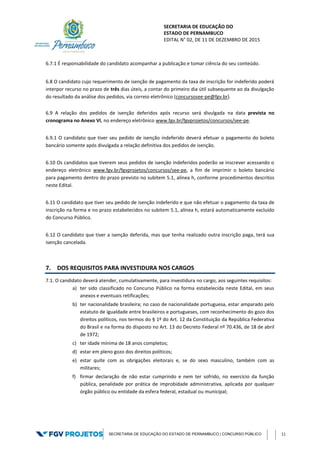 SECRETARIA DE EDUCAÇÃO DO
ESTADO DE PERNAMBUCO
EDITAL N° 02, DE 11 DE DEZEMBRO DE 2015
SECRETARIA DE EDUCAÇÃO DO ESTADO DE PERNAMBUCO | CONCURSO PÚBLICO 11
6.7.1 É responsabilidade do candidato acompanhar a publicação e tomar ciência do seu conteúdo.
6.8 O candidato cujo requerimento de isenção de pagamento da taxa de inscrição for indeferido poderá
interpor recurso no prazo de três dias úteis, a contar do primeiro dia útil subsequente ao da divulgação
do resultado da análise dos pedidos, via correio eletrônico (concursosee-pe@fgv.br).
6.9 A relação dos pedidos de isenção deferidos após recurso será divulgada na data prevista no
cronograma no Anexo VI, no endereço eletrônico www.fgv.br/fgvprojetos/concursos/see-pe.
6.9.1 O candidato que tiver seu pedido de isenção indeferido deverá efetuar o pagamento do boleto
bancário somente após divulgada a relação definitiva dos pedidos de isenção.
6.10 Os candidatos que tiverem seus pedidos de isenção indeferidos poderão se inscrever acessando o
endereço eletrônico www.fgv.br/fgvprojetos/concursos/see-pe, a fim de imprimir o boleto bancário
para pagamento dentro do prazo previsto no subitem 5.1, alínea h, conforme procedimentos descritos
neste Edital.
6.11 O candidato que tiver seu pedido de isenção indeferido e que não efetuar o pagamento da taxa de
inscrição na forma e no prazo estabelecidos no subitem 5.1, alínea h, estará automaticamente excluído
do Concurso Público.
6.12 O candidato que tiver a isenção deferida, mas que tenha realizado outra inscrição paga, terá sua
isenção cancelada.
7. DOS REQUISITOS PARA INVESTIDURA NOS CARGOS
7.1. O candidato deverá atender, cumulativamente, para investidura no cargo, aos seguintes requisitos:
a) ter sido classificado no Concurso Público na forma estabelecida neste Edital, em seus
anexos e eventuais retificações;
b) ter nacionalidade brasileira; no caso de nacionalidade portuguesa, estar amparado pelo
estatuto de igualdade entre brasileiros e portugueses, com reconhecimento do gozo dos
direitos políticos, nos termos do § 1º do Art. 12 da Constituição da República Federativa
do Brasil e na forma do disposto no Art. 13 do Decreto Federal nº 70.436, de 18 de abril
de 1972;
c) ter idade mínima de 18 anos completos;
d) estar em pleno gozo dos direitos políticos;
e) estar quite com as obrigações eleitorais e, se do sexo masculino, também com as
militares;
f) firmar declaração de não estar cumprindo e nem ter sofrido, no exercício da função
pública, penalidade por prática de improbidade administrativa, aplicada por qualquer
órgão público ou entidade da esfera federal, estadual ou municipal;
 