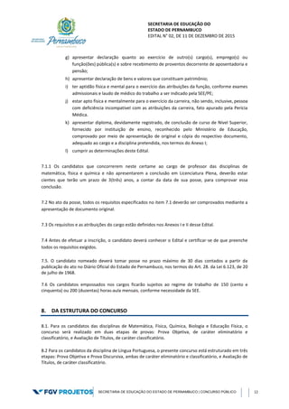 SECRETARIA DE EDUCAÇÃO DO
ESTADO DE PERNAMBUCO
EDITAL N° 02, DE 11 DE DEZEMBRO DE 2015
SECRETARIA DE EDUCAÇÃO DO ESTADO DE PERNAMBUCO | CONCURSO PÚBLICO 12
g) apresentar declaração quanto ao exercício de outro(s) cargo(s), emprego(s) ou
função(ões) pública(s) e sobre recebimento de proventos decorrente de aposentadoria e
pensão;
h) apresentar declaração de bens e valores que constituam patrimônio;
i) ter aptidão física e mental para o exercício das atribuições da função, conforme exames
admissionais e laudo de médico do trabalho a ser indicado pela SEE/PE;
j) estar apto física e mentalmente para o exercício da carreira, não sendo, inclusive, pessoa
com deficiência incompatível com as atribuições da carreira, fato apurado pela Perícia
Médica.
k) apresentar diploma, devidamente registrado, de conclusão de curso de Nível Superior,
fornecido por instituição de ensino, reconhecido pelo Ministério de Educação,
comprovado por meio de apresentação de original e cópia do respectivo documento,
adequado ao cargo e a disciplina pretendida, nos termos do Anexo I;
l) cumprir as determinações deste Edital.
7.1.1 Os candidatos que concorrerem neste certame ao cargo de professor das disciplinas de
matemática, física e química e não apresentarem a conclusão em Licenciatura Plena, deverão estar
cientes que terão um prazo de 3(três) anos, a contar da data de sua posse, para comprovar essa
conclusão.
7.2 No ato da posse, todos os requisitos especificados no item 7.1 deverão ser comprovados mediante a
apresentação de documento original.
7.3 Os requisitos e as atribuições do cargo estão definidos nos Anexos I e II desse Edital.
7.4 Antes de efetuar a inscrição, o candidato deverá conhecer o Edital e certificar-se de que preenche
todos os requisitos exigidos.
7.5. O candidato nomeado deverá tomar posse no prazo máximo de 30 dias contados a partir da
publicação do ato no Diário Oficial do Estado de Pernambuco, nos termos do Art. 28. da Lei 6.123, de 20
de julho de 1968.
7.6 Os candidatos empossados nos cargos ficarão sujeitos ao regime de trabalho de 150 (cento e
cinquenta) ou 200 (duzentas) horas-aula mensais, conforme necessidade da SEE.
8. DA ESTRUTURA DO CONCURSO
8.1. Para os candidatos das disciplinas de Matemática, Física, Química, Biologia e Educação Física, o
concurso será realizado em duas etapas de provas: Prova Objetiva, de caráter eliminatório e
classificatório, e Avaliação de Títulos, de caráter classificatório.
8.2 Para os candidatos da disciplina de Língua Portuguesa, o presente concurso está estruturado em três
etapas: Prova Objetiva e Prova Discursiva, ambas de caráter eliminatório e classificatório, e Avaliação de
Títulos, de caráter classificatório.
 
