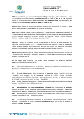SECRETARIA DE EDUCAÇÃO DO
ESTADO DE PERNAMBUCO
EDITAL N° 02, DE 11 DE DEZEMBRO DE 2015
SECRETARIA DE EDUCAÇÃO DO ESTADO DE PERNAMBUCO | CONCURSO PÚBLICO 13
8.3 Para os candidatos que concorrem à disciplina de Língua Portuguesa, a Prova Objetiva e a Prova
Discursiva serão realizadas conforme cronograma previsto no Anexo VI, das 8h às 13h, segundo o
horário do estado de Pernambuco. Para os candidatos das demais disciplinas, a Prova Objetiva será
realizada conforme cronograma previsto no Anexo VI, das 8h às 12h.
8.3.1 Em ambos os casos, as provas serão realizadas nos municípios mencionados no subitem 8.4 deste
edital e será considerado o horário vigente no estado de Pernambuco.
8.4 As Provas Objetivas, comuns a todas as disciplinas, e a Prova Discursiva, somente para a disciplina de
Língua Portuguesa, serão realizadas nas cidades de Nazaré da Mata, Vitória de Santo Antão, Palmares,
Limoeiro, Caruaru, Garanhuns, Arcoverde, Afogados da Ingazeira, Floresta, Petrolina, Salgueiro,
Araripina e Recife, no estado de Pernambuco, conforme Anexo IV.
8.4.1 Caso o número de candidatos inscritos exceda os locais de aplicação de provas disponíveis nos
municípios acima mencionados, a FGV e a Comissão do Concurso se reservam o direito de alocá-los em
cidades próximas àquelas determinadas para aplicação das provas, não assumindo, entretanto,
qualquer responsabilidade quanto ao deslocamento e à hospedagem desses candidatos.
8.4.2 As despesas da participação em todas as fases e procedimentos do concurso correrão por conta do
candidato, que não terá direito a alojamento, alimentação, transporte e/ou ressarcimento de despesas
por parte da FGV e da SEE/PE.
8.5 Os locais para realização das provas serão divulgados no endereço eletrônico
www.fgv.br/fgvprojetos/concursos/see-pe.
8.6 É de responsabilidade exclusiva do candidato a identificação correta de seu local de realização
das provas e o comparecimento no horário determinado.
8.7 A Prova Objetiva para o Grupo Ocupacional de Magistério (exceto a disciplina de Língua
Portuguesa) será composta por 50 (cinquenta) questões de múltipla escolha, numeradas
sequencialmente, com 05 (cinco) alternativas e apenas uma resposta correta, e versará sobre assuntos
do Conteúdo Programático constante do Anexo V deste Edital.
8.7.1 A cada módulo de conhecimento é aplicado um peso diferenciado, sendo a pontuação máxima
obtida na Prova Objetiva igual a 80 (oitenta) pontos.
8.8 A Prova Objetiva para a disciplina de Língua Portuguesa será composta por 40 (quarenta)
questões de múltipla escolha, numeradas sequencialmente, com 05 (cinco) alternativas e apenas uma
resposta correta, e versará sobre assuntos do Conteúdo Programático constante do Anexo I deste Edital.
8.8.1 A cada módulo de conhecimento é aplicado um peso diferenciado, sendo a pontuação máxima
obtida na Prova Objetiva igual a 50 (cinquenta) pontos.
8.9 O quadro a seguir apresenta os módulos de conhecimento, o número de questões e o peso
atribuído à cada disciplina do Grupo Ocupacional de Magistério (exceto para o cargo de Professor na
disciplina de Língua Portuguesa):
 