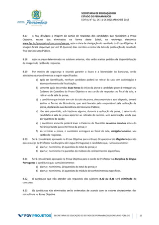SECRETARIA DE EDUCAÇÃO DO
ESTADO DE PERNAMBUCO
EDITAL N° 02, DE 11 DE DEZEMBRO DE 2015
SECRETARIA DE EDUCAÇÃO DO ESTADO DE PERNAMBUCO | CONCURSO PÚBLICO 15
8.17 A FGV divulgará a imagem do cartão de respostas dos candidatos que realizarem a Prova
Objetiva, exceto dos eliminados na forma deste Edital, no endereço eletrônico
www.fgv.br/fgvprojetos/concursos/see-pe, após a data de divulgação do resultado da Prova Objetiva. A
imagem ficará disponível por até 15 (quinze) dias corridos a contar da data de publicação do resultado
final do Concurso Público.
8.18 Após o prazo determinado no subitem anterior, não serão aceitos pedidos de disponibilização
da imagem do cartão de respostas.
8.19 Por motivo de segurança e visando garantir a lisura e a idoneidade do Concurso, serão
adotados os procedimentos a seguir especificados:
a) após ser identificado, nenhum candidato poderá se retirar da sala sem autorização e
acompanhamento da fiscalização;
b) somente após decorridas duas horas do início da prova o candidato poderá entregar seu
Caderno de Questões da Prova Objetiva e seu cartão de respostas ao fiscal de sala, e
retirar-se da sala de prova;
c) o candidato que insistir em sair da sala de prova, descumprindo o aqui disposto, deverá
assinar o Termo de Ocorrência, que será lavrado pelo responsável pela aplicação da
prova, declarando sua desistência do Concurso Público;
d) não será permitido, sob hipótese alguma, durante a aplicação da prova, o retorno do
candidato à sala de prova após ter-se retirado do recinto, sem autorização, ainda que
por questões de saúde;
e) o candidato somente poderá levar o Caderno de Questões sessenta minutos antes do
horário previsto para o término da prova; e
f) ao terminar a prova, o candidato entregará ao fiscal de sala, obrigatoriamente, seu
cartão de respostas.
8.20 Será considerado aprovado na Prova Objetiva para o Grupo Ocupacional de Magistério (exceto
para o cargo de Professor na disciplina de Língua Portuguesa) o candidato que, cumulativamente:
a) acertar, no mínimo, 25 questões do total da prova; e
b) acertar, no mínimo 15 questões do módulo de conhecimentos específicos.
8.21 Será considerado aprovado na Prova Objetiva para o cardo de Professor na disciplina de Língua
Portuguesa o candidato que, cumulativamente:
a) acertar, no mínimo, 20 questões do total da prova; e
b) acertar, no mínimo, 15 questões do módulo de conhecimentos específicos.
8.22 O candidato que não atender aos requisitos dos subitens 8.20 ou 8.21 será eliminado do
concurso.
8.23 Os candidatos não eliminados serão ordenados de acordo com os valores decrescentes das
notas finais na Prova Objetiva.
 