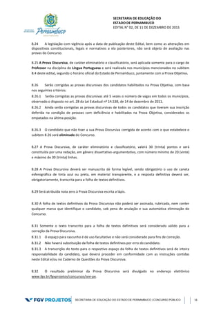 SECRETARIA DE EDUCAÇÃO DO
ESTADO DE PERNAMBUCO
EDITAL N° 02, DE 11 DE DEZEMBRO DE 2015
SECRETARIA DE EDUCAÇÃO DO ESTADO DE PERNAMBUCO | CONCURSO PÚBLICO 16
8.24 A legislação com vigência após a data de publicação deste Edital, bem como as alterações em
dispositivos constitucionais, legais e normativos a ela posteriores, não será objeto de avaliação nas
provas do Concurso.
8.25 A Prova Discursiva, de caráter eliminatório e classificatório, será aplicada somente para o cargo de
Professor na disciplina de Língua Portuguesa e será realizada nos municípios mencionados no subitem
8.4 deste edital, segundo o horário oficial do Estado de Pernambuco, juntamente com a Prova Objetiva.
8.26 Serão corrigidas as provas discursivas dos candidatos habilitados na Prova Objetiva, com base
nos seguintes critérios:
8.26.1 Serão corrigidas as provas discursivas até 5 vezes o número de vagas em todos os municípios,
observado o disposto no art. 28 da Lei Estadual nº 14.538, de 14 de dezembro de 2011.
8.26.2 Ainda serão corrigidas as provas discursivas de todos os candidatos que tiveram sua inscrição
deferida na condição de pessoas com deficiência e habilitados na Prova Objetiva, considerados os
empatados na última posição.
8.26.3 O candidato que não tiver a sua Prova Discursiva corrigida de acordo com o que estabelece o
subitem 8.26 será eliminado do Concurso.
8.27 A Prova Discursiva, de caráter eliminatório e classificatório, valerá 30 (trinta) pontos e será
constituída por uma redação, em gênero dissertativo-argumentativo, com número mínimo de 20 (vinte)
e máximo de 30 (trinta) linhas.
8.28 A Prova Discursiva deverá ser manuscrita de forma legível, sendo obrigatório o uso de caneta
esferográfica de tinta azul ou preta, em material transparente, e a resposta definitiva deverá ser,
obrigatoriamente, transcrita para a folha de textos definitivos.
8.29 Será atribuída nota zero à Prova Discursiva escrita a lápis.
8.30 A folha de textos definitivos da Prova Discursiva não poderá ser assinada, rubricada, nem conter
qualquer marca que identifique o candidato, sob pena de anulação e sua automática eliminação do
Concurso.
8.31 Somente o texto transcrito para a folha de textos definitivos será considerado válido para a
correção da Prova Discursiva.
8.31.1 O espaço para rascunho é de uso facultativo e não será considerado para fins de correção.
8.31.2 Não haverá substituição da folha de textos definitivos por erro do candidato.
8.31.3 A transcrição do texto para o respectivo espaço da folha de textos definitivos será de inteira
responsabilidade do candidato, que deverá proceder em conformidade com as instruções contidas
neste Edital e/ou no Caderno de Questões da Prova Discursiva.
8.32 O resultado preliminar da Prova Discursiva será divulgado no endereço eletrônico
www.fgv.br/fgvprojetos/concursos/see-pe.
 