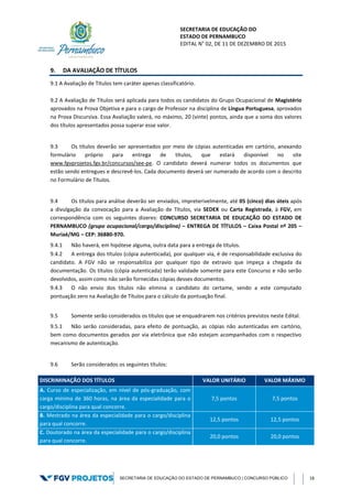 SECRETARIA DE EDUCAÇÃO DO
ESTADO DE PERNAMBUCO
EDITAL N° 02, DE 11 DE DEZEMBRO DE 2015
SECRETARIA DE EDUCAÇÃO DO ESTADO DE PERNAMBUCO | CONCURSO PÚBLICO 18
9. DA AVALIAÇÃO DE TÍTULOS
9.1 A Avaliação de Títulos tem caráter apenas classificatório.
9.2 A Avaliação de Títulos será aplicada para todos os candidatos do Grupo Ocupacional de Magistério
aprovados na Prova Objetiva e para o cargo de Professor na disciplina de Língua Portuguesa, aprovados
na Prova Discursiva. Essa Avaliação valerá, no máximo, 20 (vinte) pontos, ainda que a soma dos valores
dos títulos apresentados possa superar esse valor.
9.3 Os títulos deverão ser apresentados por meio de cópias autenticadas em cartório, anexando
formulário próprio para entrega de títulos, que estará disponível no site
www.fgvprojetos.fgv.br/concursos/see-pe. O candidato deverá numerar todos os documentos que
estão sendo entregues e descrevê-los. Cada documento deverá ser numerado de acordo com o descrito
no Formulário de Títulos.
9.4 Os títulos para análise deverão ser enviados, impreterivelmente, até 05 (cinco) dias úteis após
a divulgação da convocação para a Avaliação de Títulos, via SEDEX ou Carta Registrada, à FGV, em
correspondência com os seguintes dizeres: CONCURSO SECRETARIA DE EDUCAÇÃO DO ESTADO DE
PERNAMBUCO (grupo ocupacional/cargo/disciplina) – ENTREGA DE TÍTULOS – Caixa Postal nº 205 –
Muriaé/MG – CEP: 36880-970.
9.4.1 Não haverá, em hipótese alguma, outra data para a entrega de títulos.
9.4.2 A entrega dos títulos (cópia autenticada), por qualquer via, é de responsabilidade exclusiva do
candidato. A FGV não se responsabiliza por qualquer tipo de extravio que impeça a chegada da
documentação. Os títulos (cópia autenticada) terão validade somente para este Concurso e não serão
devolvidos, assim como não serão fornecidas cópias desses documentos.
9.4.3 O não envio dos títulos não elimina o candidato do certame, sendo a este computado
pontuação zero na Avaliação de Títulos para o cálculo da pontuação final.
9.5 Somente serão considerados os títulos que se enquadrarem nos critérios previstos neste Edital.
9.5.1 Não serão consideradas, para efeito de pontuação, as cópias não autenticadas em cartório,
bem como documentos gerados por via eletrônica que não estejam acompanhados com o respectivo
mecanismo de autenticação.
9.6 Serão considerados os seguintes títulos:
DISCRIMINAÇÃO DOS TÍTULOS VALOR UNITÁRIO VALOR MÁXIMO
A. Curso de especialização, em nível de pós-graduação, com
carga mínima de 360 horas, na área da especialidade para o
cargo/disciplina para qual concorre.
7,5 pontos 7,5 pontos
B. Mestrado na área da especialidade para o cargo/disciplina
para qual concorre.
12,5 pontos 12,5 pontos
C. Doutorado na área da especialidade para o cargo/disciplina
para qual concorre.
20,0 pontos 20,0 pontos
 