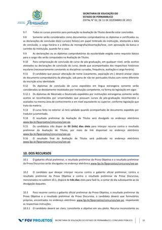 SECRETARIA DE EDUCAÇÃO DO
ESTADO DE PERNAMBUCO
EDITAL N° 02, DE 11 DE DEZEMBRO DE 2015
SECRETARIA DE EDUCAÇÃO DO ESTADO DE PERNAMBUCO | CONCURSO PÚBLICO 19
9.7 Todos os cursos previstos para pontuação na Avaliação de Títulos deverão estar concluídos.
9.8 Somente serão considerados como documentos comprobatórios os diplomas e certificados ou
as declarações de conclusão do(s) curso(s) feito(s) em papel timbrado da instituição, atestando a data
de conclusão, a carga horária e a defesa da monografia/dissertação/tese, com aprovação da banca e
carimbo da instituição, quando for o caso.
9.9 As declarações ou os diplomas comprobatórios da escolaridade exigida como requisito básico
para o cargo não serão computados na Avaliação de Títulos.
9.10 Para comprovação de conclusão de curso de pós-graduação, em qualquer nível, serão aceitos
atestados ou declarações de conclusão do curso, desde que acompanhados dos respectivos históricos
escolares (necessariamente constando as disciplinas cursadas, frequência, avaliação e carga horária).
9.11 O candidato que possuir alteração de nome (casamento, separação etc.) deverá anexar cópia
do documento comprobatório da alteração, sob pena de não ter pontuados títulos com nome diferente
da inscrição e/ou identidade.
9.12 Os diplomas de conclusão de curso expedidos em língua estrangeira somente serão
considerados se devidamente revalidados por instituição competente, na forma da legislação em vigor.
9.12.1 Os diplomas de Mestrado e Doutorado expedidos por instituições estrangeiras somente serão
aceitos se reconhecidos por universidades que possuam cursos de pós-graduação reconhecidos e
avaliados na mesma área de conhecimento e em nível equivalente ou superior, conforme legislação que
trata da matéria.
9.13 O curso feito no exterior só terá validade quando acompanhado de documento expedido por
tradutor juramentado.
9.14 O resultado preliminar da Avaliação de Títulos será divulgado no endereço eletrônico
www.fgv.br/fgvprojetos/concursos/see-pe.
9.15 Os candidatos irão dispor de 03 (três) dias úteis para interpor recurso contra o resultado
preliminar da Avaliação de Títulos, por meio de link disponível no endereço eletrônico
www.fgv.br/fgvprojetos/concursos/see-pe.
9.16 O resultado final da Avaliação de Títulos será publicado no endereço eletrônico
www.fgv.br/fgvprojetos/concursos/see-pe.
10. DOS RECURSOS
10.1 O gabarito oficial preliminar, o resultado preliminar da Prova Objetiva e o resultado preliminar
da Prova Discursiva serão divulgados no endereço eletrônico www.fgv.br/fgvprojetos/concursos/see-pe.
10.2 O candidato que desejar interpor recurso contra o gabarito oficial preliminar, contra o
resultado preliminar da Prova Objetiva e contra o resultado preliminar da Prova Discursiva,
mencionados no subitem 10.1, disporá de três dias úteis para fazê-lo, a contar do dia subsequente ao da
divulgação daqueles.
10.3 Para recorrer contra o gabarito oficial preliminar da Prova Objetiva, o resultado preliminar da
Prova Objetiva e o resultado preliminar da Prova Discursiva, o candidato deverá usar formulários
próprios, encontrados no endereço eletrônico www.fgv.br/fgvprojetos/concursos/see-pe, respeitando
as respectivas instruções.
10.3.1 O candidato deverá ser claro, consistente e objetivo em seu pleito. Recurso inconsistente ou
 