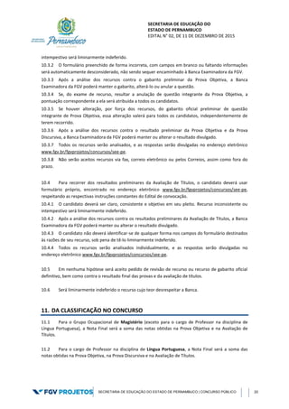 SECRETARIA DE EDUCAÇÃO DO
ESTADO DE PERNAMBUCO
EDITAL N° 02, DE 11 DE DEZEMBRO DE 2015
SECRETARIA DE EDUCAÇÃO DO ESTADO DE PERNAMBUCO | CONCURSO PÚBLICO 20
intempestivo será liminarmente indeferido.
10.3.2 O formulário preenchido de forma incorreta, com campos em branco ou faltando informações
será automaticamente desconsiderado, não sendo sequer encaminhado à Banca Examinadora da FGV.
10.3.3 Após a análise dos recursos contra o gabarito preliminar da Prova Objetiva, a Banca
Examinadora da FGV poderá manter o gabarito, alterá-lo ou anular a questão.
10.3.4 Se, do exame de recurso, resultar a anulação de questão integrante da Prova Objetiva, a
pontuação correspondente a ela será atribuída a todos os candidatos.
10.3.5 Se houver alteração, por força dos recursos, do gabarito oficial preliminar de questão
integrante de Prova Objetiva, essa alteração valerá para todos os candidatos, independentemente de
terem recorrido.
10.3.6 Após a análise dos recursos contra o resultado preliminar da Prova Objetiva e da Prova
Discursiva, a Banca Examinadora da FGV poderá manter ou alterar o resultado divulgado.
10.3.7 Todos os recursos serão analisados, e as respostas serão divulgadas no endereço eletrônico
www.fgv.br/fgvprojetos/concursos/see-pe.
10.3.8 Não serão aceitos recursos via fax, correio eletrônico ou pelos Correios, assim como fora do
prazo.
10.4 Para recorrer dos resultados preliminares da Avaliação de Títulos, o candidato deverá usar
formulário próprio, encontrado no endereço eletrônico www.fgv.br/fgvprojetos/concursos/see-pe,
respeitando as respectivas instruções constantes do Edital de convocação.
10.4.1 O candidato deverá ser claro, consistente e objetivo em seu pleito. Recurso inconsistente ou
intempestivo será liminarmente indeferido.
10.4.2 Após a análise dos recursos contra os resultados preliminares da Avaliação de Títulos, a Banca
Examinadora da FGV poderá manter ou alterar o resultado divulgado.
10.4.3 O candidato não deverá identificar-se de qualquer forma nos campos do formulário destinados
às razões de seu recurso, sob pena de tê-lo liminarmente indeferido.
10.4.4 Todos os recursos serão analisados individualmente, e as respostas serão divulgadas no
endereço eletrônico www.fgv.br/fgvprojetos/concursos/see-pe.
10.5 Em nenhuma hipótese será aceito pedido de revisão de recurso ou recurso de gabarito oficial
definitivo, bem como contra o resultado final das provas e da avaliação de títulos.
10.6 Será liminarmente indeferido o recurso cujo teor desrespeitar a Banca.
11. DA CLASSIFICAÇÃO NO CONCURSO
11.1 Para o Grupo Ocupacional de Magistério (exceto para o cargo de Professor na disciplina de
Língua Portuguesa), a Nota Final será a soma das notas obtidas na Prova Objetiva e na Avaliação de
Títulos.
11.2 Para o cargo de Professor na disciplina de Língua Portuguesa, a Nota Final será a soma das
notas obtidas na Prova Objetiva, na Prova Discursiva e na Avaliação de Títulos.
 