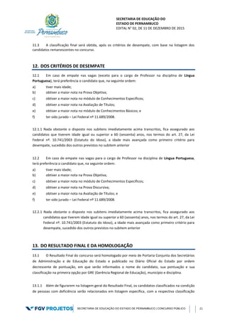 SECRETARIA DE EDUCAÇÃO DO
ESTADO DE PERNAMBUCO
EDITAL N° 02, DE 11 DE DEZEMBRO DE 2015
SECRETARIA DE EDUCAÇÃO DO ESTADO DE PERNAMBUCO | CONCURSO PÚBLICO 21
11.3 A classificação final será obtida, após os critérios de desempate, com base na listagem dos
candidatos remanescentes no concurso.
12. DOS CRITÉRIOS DE DESEMPATE
12.1 Em caso de empate nas vagas (exceto para o cargo de Professor na disciplina de Língua
Portuguesa), terá preferência o candidato que, na seguinte ordem:
a) tiver mais idade;
b) obtiver a maior nota na Prova Objetiva;
c) obtiver a maior nota no módulo de Conhecimentos Específicos;
d) obtiver a maior nota na Avaliação de Títulos;
e) obtiver a maior nota no módulo de Conhecimentos Básicos; e
f) ter sido jurado – Lei Federal nº 11.689/2008.
12.1.1 Nada obstante o disposto nos subitens imediatamente acima transcritos, fica assegurado aos
candidatos que tiverem idade igual ou superior a 60 (sessenta) anos, nos termos do art. 27, da Lei
Federal nº. 10.741/2003 (Estatuto do Idoso), a idade mais avançada como primeiro critério para
desempate, sucedido dos outros previstos no subitem anterior
12.2 Em caso de empate nas vagas para o cargo de Professor na disciplina de Língua Portuguesa,
terá preferência o candidato que, na seguinte ordem:
a) tiver mais idade;
b) obtiver a maior nota na Prova Objetiva;
c) obtiver a maior nota no módulo de Conhecimentos Específicos;
d) obtiver a maior nota na Prova Discursiva;
e) obtiver a maior nota na Avaliação de Títulos; e
f) ter sido jurado – Lei Federal nº 11.689/2008.
12.2.1 Nada obstante o disposto nos subitens imediatamente acima transcritos, fica assegurado aos
candidatos que tiverem idade igual ou superior a 60 (sessenta) anos, nos termos do art. 27, da Lei
Federal nº. 10.741/2003 (Estatuto do Idoso), a idade mais avançada como primeiro critério para
desempate, sucedido dos outros previstos no subitem anterior
13. DO RESULTADO FINAL E DA HOMOLOGAÇÃO
13.1 O Resultado Final do concurso será homologado por meio de Portaria Conjunta dos Secretários
de Administração e de Educação do Estado e publicado no Diário Oficial do Estado por ordem
decrescente de pontuação, em que serão informados o nome do candidato, sua pontuação e sua
classificação na primeira opção por GRE (Gerência Regional de Educação), município e disciplina.
13.1.1 Além de figurarem na listagem geral do Resultado Final, os candidatos classificados na condição
de pessoas com deficiência serão relacionados em listagem específica, com a respectiva classificação
 