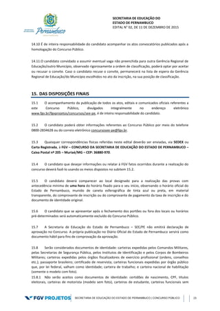 SECRETARIA DE EDUCAÇÃO DO
ESTADO DE PERNAMBUCO
EDITAL N° 02, DE 11 DE DEZEMBRO DE 2015
SECRETARIA DE EDUCAÇÃO DO ESTADO DE PERNAMBUCO | CONCURSO PÚBLICO 23
14.10 É de inteira responsabilidade do candidato acompanhar os atos convocatórios publicados após a
homologação do Concurso Público.
14.11.O candidato convidado a assumir eventual vaga não preenchida para outra Gerência Regional de
Educação/outro Município, observado rigorosamente a ordem de classificação, poderá optar por aceitar
ou recusar o convite. Caso o candidato recuse o convite, permanecerá na lista de espera da Gerência
Regional de Educação/do Município escolhidos no ato da inscrição, na sua posição de classificação.
15. DAS DISPOSIÇÕES FINAIS
15.1 O acompanhamento da publicação de todos os atos, editais e comunicados oficiais referentes a
este Concurso Público, divulgados integralmente no endereço eletrônico
www.fgv.br/fgvprojetos/concursos/see-pe, é de inteira responsabilidade do candidato.
15.2 O candidato poderá obter informações referentes ao Concurso Público por meio do telefone
0800-2834628 ou do correio eletrônico concursosee-pe@fgv.br.
15.3 Quaisquer correspondências físicas referidas neste edital deverão ser enviadas, via SEDEX ou
Carta Registrada, à FGV – CONCURSO DA SECRETARIA DE EDUCAÇÃO DO ESTADO DE PERNAMBUCO –
Caixa Postal nº 205 – Muriaé/MG – CEP: 36880-970.
15.4 O candidato que desejar informações ou relatar à FGV fatos ocorridos durante a realização do
concurso deverá fazê-lo usando os meios dispostos no subitem 15.2.
15.5 O candidato deverá comparecer ao local designado para a realização das provas com
antecedência mínima de uma hora do horário fixado para o seu início, observando o horário oficial do
Estado de Pernambuco, munido de caneta esferográfica de tinta azul ou preta, em material
transparente, do comprovante de inscrição ou do comprovante de pagamento da taxa de inscrição e do
documento de identidade original.
15.6 O candidato que se apresentar após o fechamento dos portões ou fora dos locais ou horários
pré-determinados será automaticamente excluído do Concurso Público.
15.7 A Secretaria de Educação do Estado de Pernambuco – SEE/PE não emitirá declaração de
aprovação no Concurso. A própria publicação no Diário Oficial do Estado de Pernambuco servirá como
documento hábil para fins de comprovação da aprovação.
15.8 Serão considerados documentos de identidade: carteiras expedidas pelos Comandos Militares,
pelas Secretarias de Segurança Pública, pelos Institutos de Identificação e pelos Corpos de Bombeiros
Militares; carteiras expedidas pelos órgãos fiscalizadores de exercício profissional (ordens, conselhos
etc.); passaporte brasileiro; certificado de reservista; carteiras funcionais expedidas por órgão público
que, por lei federal, valham como identidade; carteira de trabalho; e carteira nacional de habilitação
(somente o modelo com foto).
15.8.1 Não serão aceitos como documentos de identidade: certidões de nascimento, CPF, títulos
eleitorais, carteiras de motorista (modelo sem foto), carteiras de estudante, carteiras funcionais sem
 