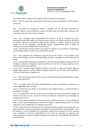 SECRETARIA DE EDUCAÇÃO DO
ESTADO DE PERNAMBUCO
EDITAL N° 02, DE 11 DE DEZEMBRO DE 2015
SECRETARIA DE EDUCAÇÃO DO ESTADO DE PERNAMBUCO | CONCURSO PÚBLICO 24
valor de identidade, nem documentos ilegíveis, não identificáveis e/ou danificados.
15.8.2 Não será aceita cópia do documento de identidade, ainda que autenticada, nem protocolo do
documento.
15.9 Por ocasião da realização das provas, o candidato que não apresentar documento de
identidade original, na forma definida no subitem 15.8 deste Edital, não poderá fazer as provas e será
automaticamente eliminado do Concurso Público.
15.10 Caso o candidato esteja impossibilitado de apresentar, no dia de realização das provas,
documento de identidade original, por motivo de perda, roubo ou furto, deverá apresentar documento
que ateste o registro da ocorrência em órgão policial, expedido, no máximo, 30 (trinta) dias antes,
ocasião em que será submetido a identificação especial, compreendendo coleta de dados, de
assinaturas e de impressão digital em formulário próprio.
15.10.1 A identificação especial também será exigida do candidato cujo documento de identificação
suscite dúvidas relativas à fisionomia ou à assinatura do portador.
15.11 Para a segurança dos candidatos e a garantia da lisura do certame, a FGV procederá, como
forma de identificação, à coleta da impressão digital de todos os candidatos no dia de realização das
provas.
15.11.1 A identificação datiloscópica compreenderá a coleta da impressão digital do polegar direito dos
candidatos, mediante a utilização de material específico para esse fim, em campo específico de seu
cartão de respostas (Prova Objetiva).
15.11.2 Caso o candidato esteja impedido fisicamente de permitir a coleta da impressão digital do
polegar direito, deverá ser colhida a digital do polegar esquerdo ou de outro dedo, sendo registrado o
fato na ata de aplicação da respectiva sala.
15.12 Não serão aplicadas provas em local, data ou horário diferentes dos predeterminados em Edital
ou em comunicado oficial.
15.13 O candidato deverá permanecer obrigatoriamente no local de realização das provas por, no
mínimo, duas horas após o seu início.
15.13.1 A inobservância do subitem 15.13 acarretará a não correção da prova e, consequentemente, a
eliminação do candidato.
15.13.2 O candidato que insistir em sair do recinto de realização da prova, descumprindo o disposto no
subitem 15.13, deverá assinar o Termo de Ocorrência, lavrado pelo coordenador local, declarando sua
desistência do concurso.
15.13.3 Os três últimos candidatos a terminarem as provas deverão permanecer na sala de aplicação da
prova, somente sendo liberados após os três terem entregado o material utilizado, terem seus nomes
registrados na ata e estabelecidas suas respectivas assinaturas.
15.13.4 A regra do subitem anterior poderá ser relativizada quando se tratar de casos excepcionais, nos
quais haja número reduzido de candidatos acomodados em uma determinada sala de aplicação, como,
por exemplo, no caso de candidatos com necessidades especiais que necessitem de sala em separado
para a realização do concurso, oportunidade em que o lacre da embalagem de segurança será
testemunhado pelos membros da equipe de aplicação, juntamente com o(s) candidato(s) presente(s) na
sala de aplicação.
 