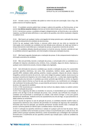 SECRETARIA DE EDUCAÇÃO DO
ESTADO DE PERNAMBUCO
EDITAL N° 02, DE 11 DE DEZEMBRO DE 2015
SECRETARIA DE EDUCAÇÃO DO ESTADO DE PERNAMBUCO | CONCURSO PÚBLICO 25
15.14 Iniciada a prova, o candidato não poderá se retirar da sala sem autorização. Caso o faça, não
poderá retornar em hipótese alguma.
15.15 O candidato somente poderá levar consigo o caderno de questões, ao final da prova, se isso
ocorrer nos últimos sessenta minutos anteriores ao horário determinado para o término das provas.
15.15.1 Ao terminar a prova, o candidato entregará, obrigatoriamente, ao fiscal de sala, o seu cartão de
respostas, sua folha de textos definitivos e o seu caderno de questões, este último ressalvado o disposto
no subitem 15.15.
15.16 Não haverá, por qualquer motivo, prorrogação do tempo previsto para a aplicação das provas
em razão do afastamento de candidato da sala de provas.
15.16.1 Se, por qualquer razão fortuita, o concurso sofrer atraso em seu início ou necessitar de
interrupção, será concedido aos candidatos do local afetado prazo adicional, de modo que tenham o
tempo total previsto neste Edital para a realização das provas, em garantia à isonomia do certame.
15.16.2 Os candidatos afetados deverão permanecer no local do concurso. Durante o período em que
os candidatos estiverem aguardando, será interrompido o tempo para realização da prova.
15.17 Não haverá segunda chamada para a realização das provas. O não comparecimento implicará a
eliminação automática do candidato.
15.18 Não será permitida, durante a realização das provas, a comunicação entre os candidatos ou a
utilização de máquinas calculadoras e/ou similares, livros, anotações, réguas de cálculo, impressos ou
qualquer outro material de consulta, inclusive códigos e/ou legislação.
15.19 Será eliminado do concurso o candidato que, durante a realização da prova, for surpreendido
portando aparelhos eletrônicos, tais como iPod, smartphone, telefone celular, agenda eletrônica,
aparelho MP3, notebook, tablet, palmtop, pendrive, receptor, gravador, máquina de calcular, máquina
fotográfica, controle de alarme de carro etc., bem como relógio de qualquer espécie, óculos escuros ou
quaisquer acessórios de chapelaria, tais como chapéu, boné, gorro etc., e, ainda, lápis, lapiseira (grafite),
corretor líquido e/ou borracha. O candidato que estiver portando algo definido ou similar ao disposto
neste subitem deverá informar ao fiscal da sala, que determinará o seu recolhimento em embalagens
não reutilizáveis fornecidas pelos fiscais, as quais deverão permanecer lacradas durante todo o período
da prova, sob a guarda do candidato.
15.19.1 A FGV recomenda que o candidato não leve nenhum dos objetos citados no subitem anterior
no dia de realização das provas.
15.19.2 Para a segurança de todos os envolvidos no concurso, é recomendável que os candidatos não
portem arma de fogo no dia de realização das provas. Caso, contudo, seja verificada essa situação, o
candidato será encaminhado à coordenação da unidade, onde deverá entregar a arma para guarda
devidamente identificada, mediante termo de acautelamento de arma de fogo, no qual preencherá os
dados relativos ao armamento.
15.19.3 Quando do ingresso na sala de aplicação de provas, os candidatos deverão recolher todos os
equipamentos eletrônicos e/ou materiais não permitidos em envelopes de segurança não reutilizáveis,
fornecidos pelo fiscal de aplicação, que deverão permanecer lacrados durante toda a realização das
provas e somente poderão ser abertos após o candidato deixar o local de provas.
15.19.4 A utilização de aparelhos eletrônicos é vedada em qualquer parte do local de provas. Assim,
ainda que o candidato tenha terminado sua prova e esteja se encaminhando para a saída do local, não
poderá utilizar quaisquer aparelhos eletrônicos, sendo recomendável que a embalagem não reutilizável
fornecida para o recolhimento de tais aparelhos somente seja rompida após a saída do candidato do
local de provas.
 