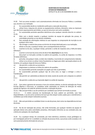 SECRETARIA DE EDUCAÇÃO DO
ESTADO DE PERNAMBUCO
EDITAL N° 02, DE 11 DE DEZEMBRO DE 2015
SECRETARIA DE EDUCAÇÃO DO ESTADO DE PERNAMBUCO | CONCURSO PÚBLICO 26
15.20 Terá sua prova anulada e será automaticamente eliminado do Concurso Público o candidato
que, durante a sua realização:
a) for surpreendido dando ou recebendo auxílio para a execução das provas;
b) utilizar livros, máquinas de calcular ou equipamentos similares, dicionário, notas ou impressos
que não forem expressamente permitidos, ou que se comunicar com outro candidato;
c) for surpreendido portando aparelhos eletrônicos e/ou qualquer utensílio descrito no subitem
15.19;
d) faltar com o devido respeito a qualquer membro da equipe de aplicação das provas, às
autoridades presentes ou aos demais candidatos;
e) fizer anotação de informações relativas às suas respostas no comprovante de inscrição ou em
qualquer outro meio;
f) não entregar o material das provas ao término do tempo destinado para a sua realização;
g) afastar-se da sala, a qualquer tempo, sem o acompanhamento de fiscal;
h) ausentar-se da sala, a qualquer tempo, portando o cartão de respostas e/ou a folha de textos
definitivos;
i) ausentar-se do local da prova antes de decorridas duas horas do seu início;
j) descumprir as instruções contidas no caderno de questões, no cartão de respostas e na folha
de textos definitivos;
k) perturbar, de qualquer modo, a ordem dos trabalhos, incorrendo em comportamento indevido;
l) utilizar-se ou tentar se utilizar meios fraudulentos ou ilegais para obter aprovação própria ou de
terceiros, em qualquer etapa do Concurso Público;
m) não permitir a coleta de sua assinatura;
n) desgrampear ou destacar as folhas do caderno de questões;
o) for surpreendido portando anotações em papéis que não os permitidos;
p) for surpreendido portando qualquer tipo de arma e/ou se negar a entregar a arma à
Coordenação;
q) não permitir ser submetido ao detector de metal, exceto de acordo com o disposto no subitem
4.5; e
r) não permitir a coleta de sua impressão digital no cartão de respostas.
15.21 Com vistas à garantia da isonomia e lisura do certame seletivo, no dia de realização das Provas
Escritas Objetiva e Discursiva, os candidatos serão submetidos ao sistema de detecção de metais
quando do ingresso e da saída de sanitários durante a realização da prova.
15.21.1 Não será permitido o uso de sanitários por candidatos que tenham terminado as provas.
15.21.1.1 A critério exclusivo da Coordenação do local, poderá ser permitido, caso haja
disponibilidade, o uso de outros sanitários do local que não estejam sendo usados para o atendimento a
candidatos que ainda estejam realizando as provas.
15.22 Não será permitido ao candidato fumar na sala de provas, bem como nas dependências do local
de provas.
15.23 No dia de realização das provas, não serão fornecidas, por qualquer membro da equipe de
aplicação destas e/ou pelas autoridades presentes, informações referentes ao seu conteúdo e/ou aos
critérios de avaliação e de classificação.
15.24 Se, a qualquer tempo, for constatado, por meio eletrônico, estatístico, visual, grafológico ou
por investigação policial ter o candidato se utilizado de processo ilícito, suas provas serão anuladas e ele
será automaticamente eliminado do concurso.
 