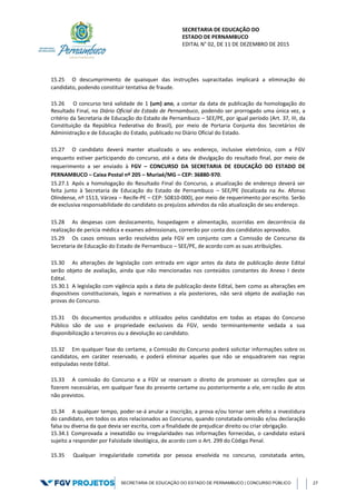 SECRETARIA DE EDUCAÇÃO DO
ESTADO DE PERNAMBUCO
EDITAL N° 02, DE 11 DE DEZEMBRO DE 2015
SECRETARIA DE EDUCAÇÃO DO ESTADO DE PERNAMBUCO | CONCURSO PÚBLICO 27
15.25 O descumprimento de quaisquer das instruções supracitadas implicará a eliminação do
candidato, podendo constituir tentativa de fraude.
15.26 O concurso terá validade de 1 (um) ano, a contar da data de publicação da homologação do
Resultado Final, no Diário Oficial do Estado de Pernambuco, podendo ser prorrogado uma única vez, a
critério da Secretaria de Educação do Estado de Pernambuco – SEE/PE, por igual período (Art. 37, III, da
Constituição da República Federativa do Brasil), por meio de Portaria Conjunta dos Secretários de
Administração e de Educação do Estado, publicado no Diário Oficial do Estado.
15.27 O candidato deverá manter atualizado o seu endereço, inclusive eletrônico, com a FGV
enquanto estiver participando do concurso, até a data de divulgação do resultado final, por meio de
requerimento a ser enviado à FGV – CONCURSO DA SECRETARIA DE EDUCAÇÃO DO ESTADO DE
PERNAMBUCO – Caixa Postal nº 205 – Muriaé/MG – CEP: 36880-970.
15.27.1 Após a homologação do Resultado Final do Concurso, a atualização de endereço deverá ser
feita junto à Secretaria de Educação do Estado de Pernambuco – SEE/PE (localizada na Av. Afonso
Olindense, nº 1513, Várzea – Recife-PE – CEP: 50810-000), por meio de requerimento por escrito. Serão
de exclusiva responsabilidade do candidato os prejuízos advindos da não atualização de seu endereço.
15.28 As despesas com deslocamento, hospedagem e alimentação, ocorridas em decorrência da
realização de perícia médica e exames admissionais, correrão por conta dos candidatos aprovados.
15.29 Os casos omissos serão resolvidos pela FGV em conjunto com a Comissão de Concurso da
Secretaria de Educação do Estado de Pernambuco – SEE/PE, de acordo com as suas atribuições.
15.30 As alterações de legislação com entrada em vigor antes da data de publicação deste Edital
serão objeto de avaliação, ainda que não mencionadas nos conteúdos constantes do Anexo I deste
Edital.
15.30.1 A legislação com vigência após a data de publicação deste Edital, bem como as alterações em
dispositivos constitucionais, legais e normativos a ela posteriores, não será objeto de avaliação nas
provas do Concurso.
15.31 Os documentos produzidos e utilizados pelos candidatos em todas as etapas do Concurso
Público são de uso e propriedade exclusivos da FGV, sendo terminantemente vedada a sua
disponibilização a terceiros ou a devolução ao candidato.
15.32 Em qualquer fase do certame, a Comissão do Concurso poderá solicitar informações sobre os
candidatos, em caráter reservado, e poderá eliminar aqueles que não se enquadrarem nas regras
estipuladas neste Edital.
15.33 A comissão do Concurso e a FGV se reservam o direito de promover as correções que se
fizerem necessárias, em qualquer fase do presente certame ou posteriormente a ele, em razão de atos
não previstos.
15.34 A qualquer tempo, poder-se-á anular a inscrição, a prova e/ou tornar sem efeito a investidura
do candidato, em todos os atos relacionados ao Concurso, quando constatada omissão e/ou declaração
falsa ou diversa da que devia ser escrita, com a finalidade de prejudicar direito ou criar obrigação.
15.34.1 Comprovada a inexatidão ou irregularidades nas informações fornecidas, o candidato estará
sujeito a responder por Falsidade Ideológica, de acordo com o Art. 299 do Código Penal.
15.35 Qualquer irregularidade cometida por pessoa envolvida no concurso, constatada antes,
 