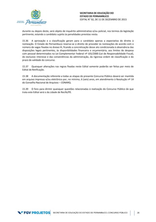 SECRETARIA DE EDUCAÇÃO DO
ESTADO DE PERNAMBUCO
EDITAL N° 02, DE 11 DE DEZEMBRO DE 2015
SECRETARIA DE EDUCAÇÃO DO ESTADO DE PERNAMBUCO | CONCURSO PÚBLICO 28
durante ou depois deste, será objeto de inquérito administrativo e/ou policial, nos termos da legislação
pertinente, estando o candidato sujeito às penalidades previstas nesta.
15.36 A aprovação e a classificação geram para o candidato apenas a expectativa de direito à
nomeação. O Estado de Pernambuco reserva-se o direito de proceder às nomeações de acordo com o
número de vagas fixadas no Anexo III, ficando a concretização desse ato condicionada à observância das
disposições legais pertinentes, às disponibilidades financeira e orçamentária, aos limites de despesa
com pessoal determinados na Lei Complementar Federal nº 101/2000 (Lei de Responsabilidade Fiscal),
do exclusivo interesse e das conveniências da administração, da rigorosa ordem de classificação e do
prazo de validade do concurso.
15.37 Quaisquer alterações nas regras fixadas neste Edital somente poderão ser feitas por meio de
Edital de Retificação.
15.38 A documentação referente a todas as etapas do presente Concurso Público deverá ser mantida
em arquivo impresso e/ou eletrônico por, no mínimo, 6 (seis) anos, em atendimento à Resolução nº 14
do Conselho Nacional de Arquivos – CONARQ.
15.39 O foro para dirimir quaisquer questões relacionadas à realização do Concurso Público de que
trata este Edital será o da cidade de Recife/PE.
 