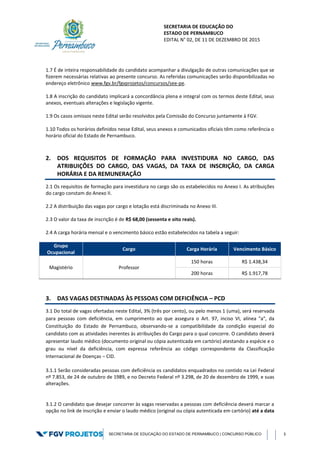 SECRETARIA DE EDUCAÇÃO DO
ESTADO DE PERNAMBUCO
EDITAL N° 02, DE 11 DE DEZEMBRO DE 2015
SECRETARIA DE EDUCAÇÃO DO ESTADO DE PERNAMBUCO | CONCURSO PÚBLICO 3
1.7 É de inteira responsabilidade do candidato acompanhar a divulgação de outras comunicações que se
fizerem necessárias relativas ao presente concurso. As referidas comunicações serão disponibilizadas no
endereço eletrônico www.fgv.br/fgvprojetos/concursos/see-pe.
1.8 A inscrição do candidato implicará a concordância plena e integral com os termos deste Edital, seus
anexos, eventuais alterações e legislação vigente.
1.9 Os casos omissos neste Edital serão resolvidos pela Comissão do Concurso juntamente à FGV.
1.10 Todos os horários definidos nesse Edital, seus anexos e comunicados oficiais têm como referência o
horário oficial do Estado de Pernambuco.
2. DOS REQUISITOS DE FORMAÇÃO PARA INVESTIDURA NO CARGO, DAS
ATRIBUIÇÕES DO CARGO, DAS VAGAS, DA TAXA DE INSCRIÇÃO, DA CARGA
HORÁRIA E DA REMUNERAÇÃO
2.1 Os requisitos de formação para investidura no cargo são os estabelecidos no Anexo I. As atribuições
do cargo constam do Anexo II.
2.2 A distribuição das vagas por cargo e lotação está discriminada no Anexo III.
2.3 O valor da taxa de inscrição é de R$ 68,00 (sessenta e oito reais).
2.4 A carga horária mensal e o vencimento básico estão estabelecidos na tabela a seguir:
Grupo
Ocupacional
Cargo Carga Horária Vencimento Básico
Magistério Professor
150 horas R$ 1.438,34
200 horas R$ 1.917,78
3. DAS VAGAS DESTINADAS ÀS PESSOAS COM DEFICIÊNCIA – PCD
3.1 Do total de vagas ofertadas neste Edital, 3% (três por cento), ou pelo menos 1 (uma), será reservada
para pessoas com deficiência, em cumprimento ao que assegura o Art. 97, inciso VI, alínea "a", da
Constituição do Estado de Pernambuco, observando-se a compatibilidade da condição especial do
candidato com as atividades inerentes às atribuições do Cargo para o qual concorre. O candidato deverá
apresentar laudo médico (documento original ou cópia autenticada em cartório) atestando a espécie e o
grau ou nível da deficiência, com expressa referência ao código correspondente da Classificação
Internacional de Doenças – CID.
3.1.1 Serão consideradas pessoas com deficiência os candidatos enquadrados no contido na Lei Federal
nº 7.853, de 24 de outubro de 1989, e no Decreto Federal nº 3.298, de 20 de dezembro de 1999, e suas
alterações.
3.1.2 O candidato que desejar concorrer às vagas reservadas a pessoas com deficiência deverá marcar a
opção no link de inscrição e enviar o laudo médico (original ou cópia autenticada em cartório) até a data
 