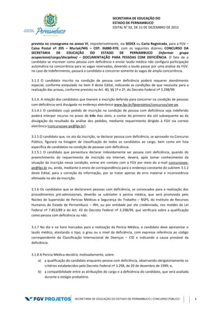SECRETARIA DE EDUCAÇÃO DO
ESTADO DE PERNAMBUCO
EDITAL N° 02, DE 11 DE DEZEMBRO DE 2015
SECRETARIA DE EDUCAÇÃO DO ESTADO DE PERNAMBUCO | CONCURSO PÚBLICO 4
prevista no cronograma no anexo VI, impreterivelmente, via SEDEX ou Carta Registrada, para a FGV –
Caixa Postal nº 205 – Muriaé/MG – CEP: 36880-970, com os seguintes dizeres: CONCURSO DA
SECRETARIA DE EDUCAÇÃO DO ESTADO DE PERNAMBUCO (informar grupo
ocupacional/cargo/disciplina) – DOCUMENTAÇÃO PARA PESSOAS COM DEFICIÊNCIA. O fato de o
candidato se inscrever como pessoa com deficiência e enviar laudo médico não configura participação
automática na concorrência para as vagas reservadas, devendo o laudo passar por uma análise da FGV;
no caso de indeferimento, passará o candidato a concorrer somente às vagas de ampla concorrência.
3.1.3 O candidato inscrito na condição de pessoa com deficiência poderá requerer atendimento
especial, conforme estipulado no item 4 deste Edital, indicando as condições de que necessita para a
realização das provas, conforme previsto no Art. 40, §§ 1º e 2º, do Decreto Federal nº 3.298/99.
3.1.4. A relação dos candidatos que tiverem a inscrição deferida para concorrer na condição de pessoas
com deficiência será divulgada no endereço eletrônico www.fgv.br/fgvprojetos/concursos/see-pe.
3.1.4.1 O candidato cujo pedido de inscrição na condição de pessoa com deficiência seja indeferido
poderá interpor recurso no prazo de três dias úteis, a contar do primeiro dia útil subsequente ao da
divulgação do resultado da análise dos pedidos, mediante requerimento dirigido à FGV via correio
eletrônico (concursosee-pe@fgv.br).
3.1.5 O candidato que, no ato da inscrição, se declarar pessoa com deficiência, se aprovado no Concurso
Público, figurará na listagem de classificação de todos os candidatos ao cargo, bem como em lista
específica de candidatos na condição de pessoas com deficiência.
3.1.5.1 O candidato que porventura declarar indevidamente ser pessoa com deficiência, quando do
preenchimento do requerimento de inscrição via Internet, deverá, após tomar conhecimento da
situação da inscrição nessa condição, entrar em contato com a FGV por meio do e-mail concursosee-
pe@fgv.br ou, ainda, mediante o envio de correspondência para o endereço constante do subitem 3.1.2
deste Edital, para a correção da informação, por se tratar apenas de erro material e inconsistência
efetivada no ato da inscrição.
3.1.6 Os candidatos que se declararem pessoas com deficiência, se convocados para a realização dos
procedimentos pré-admissionais, deverão se submeter à perícia médica, que será promovida pelo
Núcleo de Supervisão de Perícias Médicas e Segurança do Trabalho – NSPS, do Instituto de Recursos
Humanos do Estado de Pernambuco – IRH, ou por entidade por ele credenciada, nos moldes da Lei
Federal nº 7.853/89 e do Art. 43 do Decreto Federal nº 3.298/99, que verificará sobre a qualificação
como pessoa com deficiência ou não.
3.1.7 No dia e na hora marcados para a realização da Perícia Médica, o candidato deve apresentar o
laudo médico, atestando o tipo, o grau ou o nível da deficiência, com expressa referência ao código
correspondente da Classificação Internacional de Doenças – CID e indicando a causa provável da
deficiência.
3.1.8 A Perícia Médica decidirá, motivadamente, sobre:
a) a qualificação do candidato enquanto pessoa com deficiência, observando obrigatoriamente os
critérios estabelecidos pelo Decreto Federal nº 3.298, de 20 de dezembro de 1999; e,
b) a compatibilidade entre as atribuições do cargo e a deficiência do candidato, que será avaliada
durante o estágio probatório.
 