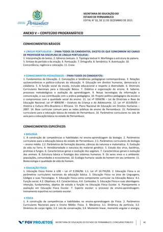 SECRETARIA DE EDUCAÇÃO DO
ESTADO DE PERNAMBUCO
EDITAL N° 02, DE 11 DE DEZEMBRO DE 2015
SECRETARIA DE EDUCAÇÃO DO ESTADO DE PERNAMBUCO | CONCURSO PÚBLICO 40
ANEXO V – CONTEÚDO PROGRAMÁTICO
CONHECIMENTOS BÁSICOS
LÍNGUA PORTUGUESA – (PARA TODOS OS CANDIDATOS, EXCETO OS QUE CONCORREM AO CARGO
DE PROFESSOR NA DISCIPLINA DE LÍNGUA PORTUGUESA):
1. Interpretação de textos. 2. Gêneros textuais. 3. Tipologia textual 4. Morfologia e estrutura da palavra.
5. Sintaxe do período e da oração. 6. Pontuação. 7. Ortografia. 8. Semântica. 9. Acentuação. 10.
Concordância, regência e colocação. 11. Crase.
CONHECIMENTOS PEDAGÓGICOS – (PARA TODOS OS CANDIDATOS):
1. Fundamentos da Educação. 2. Concepções e tendências pedagógicas contemporâneas. 3. Relações
socioeconômicas e político-culturais da educação. 4. Educação em direitos humanos, democracia e
cidadania. 5. A função social da escola; inclusão educacional e respeito à diversidade. 6. Diretrizes
Curriculares Nacionais para a Educação Básica. 7. Didática e organização do ensino. 8. Saberes,
processos metodológicos e avaliação da aprendizagem. 9. Novas tecnologias da informação e
comunicação, e sua contribuição com a prática pedagógica. 10. Projeto político-pedagógico da escola e
o compromisso com a qualidade social do ensino. 11. Lei nº 9394/96 – Lei de Diretrizes e Base da
Educação Nacional; Lei nº 8069/90 – Estatuto da Criança e do Adolescente. 12. Lei nº 10.639/03 –
História e Cultura Afro-Brasileira e Africana. 13. Plano Nacional de Educação em Direitos Humanos –
2007. 14. Base curricular comum para as redes públicas de ensino de Pernambuco. 15. Parâmetros
curriculares para a educação básica do estado de Pernambuco. 16. Parâmetros curriculares na sala de
aula para a educação básica no estado de Pernambuco.
CONHECIMENTOS ESPECÍFICOS
BIOLOGIA
1. A construção de competências e habilidades no ensino-aprendizagem da biologia. 2. Parâmetros
curriculares para a educação básica do estado de Pernambuco. 2.1. Parâmetros curriculares de biologia
– ensino médio. 2.2. Parâmetros de formação docente, ciências da natureza e matemática. 3. Evolução
da vida na Terra. 4. Hereditariedade e natureza do material genético. 5. Estudo dos vírus, bactérias,
protistas e fungos. 6. Características gerais e evolução dos vegetais. 7. Características gerais e evolução
dos animais. 8. Estrutura básica e fisiologia dos sistemas humanos. 9. Os seres vivos e o ambiente:
populações, comunidades e ecossistemas. 10. Ecologia humana: saúde do homem em seu ambiente. 11.
Biotecnologia e qualidade de vida do homem.
EDUCAÇÃO FÍSICA
1. Educação Física frente à LDB – Lei nº 9.394/96: 1.1. Lei nº 10.793/03. 2. Educação Física e os
parâmetros curriculares nacionais da educação básica. 3. Educação Física na área de Linguagens,
Códigos e suas Tecnologias. 4. Educação Física como componente curricular na Educação Básica: 4.1.
Função social; 4.2. Objetivos; 4.3. Características; 4.4. Conteúdos. 5. Educação Física e suas abordagens:
intenção, fundamentos, objetos de estudo e função na Educação Física Escolar. 6. Planejamento e
avaliação em Educação Física Escolar. 7. Esporte escolar: o processo de ensino-aprendizagem-
treinamento esportivo no contexto escolar.
FÍSICA
1. A construção de competências e habilidades no ensino-aprendizagem da Física. 2. Parâmetros
Curriculares Nacionais para o Ensino Médio: Física. 3. Mecânica: 3.1. Dinâmica da partícula; 3.2.
Dinâmica do corpo rígido; 3.3. Leis de conservação; 3.4. Momento linear, momento angular e energia;
 