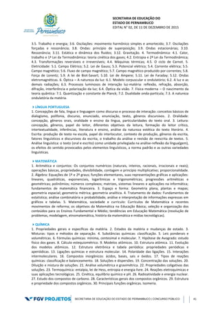 SECRETARIA DE EDUCAÇÃO DO
ESTADO DE PERNAMBUCO
EDITAL N° 02, DE 11 DE DEZEMBRO DE 2015
SECRETARIA DE EDUCAÇÃO DO ESTADO DE PERNAMBUCO | CONCURSO PÚBLICO 41
3.5. Trabalho e energia; 3.6. Oscilações: movimento harmônico simples e amortecido; 3.7. Oscilações
forçadas e ressonância; 3.8. Ondas: princípio de superposição; 3.9. Ondas estacionárias; 3.10.
Ressonância; 3.11. Estática e dinâmica dos fluidos; 3.12. Gravitação. 4. Termodinâmica: 4.1. Calor,
trabalho e 1ª Lei da Termodinâmica: teoria cinética dos gases; 4.2. Entropia e 2ª Lei da Termodinâmica;
4.3. Transformações reversíveis e irreversíveis; 4.4. Máquinas térmicas; 4.5. O ciclo de Carnot. 5.
Eletricidade: 5.1. Campo Elétrico; 5.2. Lei de Gauss; 5.3. Potencial elétrico; 5.4. Corrente elétrica; 5.5.
Campo magnético; 5.6. Fluxo de campo magnético; 5.7. Campo magnético produzido por correntes; 5.8.
Força de Lorentz; 5.9. A lei de Biot-Savart; 5.10. Lei de Ampere; 5.11. Lei de Faraday; 5.12. Ondas
eletromagnéticas. 6. Óptica – A natureza da luz: 6.1. Modelo corpuscular e ondulatório; 6.2. A luz e as
demais radiações; 6.3. Processos luminosos de interação luz-matéria: reflexão, refração, absorção,
difração, interferência e polarização da luz; 6.4. Óptica da visão. 7. Física moderna – O nascimento da
teoria quântica: 7.1. Quantização e constante de Planck; 7.2. Dualidade onda-partícula; 7.3. A natureza
ondulatória da matéria.
LÍNGUA PORTUGUESA
1. Concepções de fala, língua e linguagem como discurso e processo de interação: conceitos básicos de
dialogismo, polifonia, discurso, enunciado, enunciação, texto, gêneros discursivos. 2. Oralidade:
concepção, gêneros orais, oralidade e ensino da língua, particularidades do texto oral. 3. Leitura:
concepção, gêneros, papel do leitor, diferentes objetivos da leitura, formação do leitor crítico,
intertextualidade, inferências, literatura e ensino, análise da natureza estética do texto literário. 4.
Escrita: produção de texto na escola, papel do interlocutor, contexto de produção, gêneros da escrita,
fatores linguísticos e discursivos da escrita, o trabalho da análise e revisão de reescrita de textos. 5.
Análise linguística: o texto (oral e escrito) como unidade privilegiada na análise-reflexão da língua(gem),
os efeitos do sentido provocados pelos elementos linguísticos, a norma padrão e as outras variedades
linguísticas.
MATEMÁTICA
1. Aritmética e conjuntos: Os conjuntos numéricos (naturais, inteiros, racionais, irracionais e reais);
operações básicas, propriedades, divisibilidade, contagem e princípio multiplicativo; proporcionalidade.
2. Álgebra: Equações de 1º e 2º graus; funções elementares, suas representações gráficas e aplicações:
lineares, quadráticas, exponenciais, logarítmicas e trigonométricas; progressões aritméticas e
geométricas; polinômios; números complexos; matrizes, sistemas lineares e aplicações na informática;
fundamentos de matemática financeira. 3. Espaço e forma: Geometria plana, plantas e mapas;
geometria espacial; geometria métrica; geometria analítica. 4. Tratamento de dados: Fundamentos de
estatística; análise combinatória e probabilidade; análise e interpretação de informações expressas em
gráficos e tabelas. 5. Matemática, sociedade e currículo: Currículos de Matemática e recentes
movimentos de reforma; os objetivos da Matemática na Educação Básica; seleção e organização dos
conteúdos para os Ensinos Fundamental e Médio; tendências em Educação Matemática (resolução de
problemas, modelagem, etnomatemática, história da matemática e mídias tecnológicas).
QUÍMICA
1. Propriedades gerais e específicas da matéria. 2. Estados da matéria e mudanças de estado. 3.
Misturas: tipos e métodos de separação. 4. Substâncias químicas: classificação. 5. Leis ponderais e
volumétricas. 6. Fórmulas químicas: mínima, centesimal e molecular. 7. Hipótese de Avogrado: estudo
físico dos gases. 8. Cálculo estequiométrico. 9. Modelos atômicos. 10. Estrutura atômica. 11. Evolução
dos modelos atômicos. 12. Estrutura eletrônica e tabela periódica: propriedades periódicas e
aperiódicas. 13. Ligações químicas e estrutura molecular. 14. Polaridade das ligações. 15. Interações
intermoleculares. 16. Compostos inorgânicos: ácidos, bases, sais e óxidos. 17. Tipos de reações
químicas: classificação e balanceamento. 18. Soluções e dispersões. 19. Concentração das soluções. 20.
Diluição e mistura de soluções. 21. Análise volumétrica e gravimétrica. 22. Propriedades coligativas das
soluções. 23. Termoquímica: entalpia, lei de Hess, entropia e energia livre. 24. Reações eletroquímicas e
suas aplicações tecnológicas. 25. Cinética, equilíbrio químico e pH. 26. Radioatividade e energia nuclear.
27. Estudo dos compostos de carbono. 28. Características gerais dos compostos orgânicos. 29. Estrutura
e propriedade dos compostos orgânicos. 30. Principais funções orgânicas. Isomeria.
 