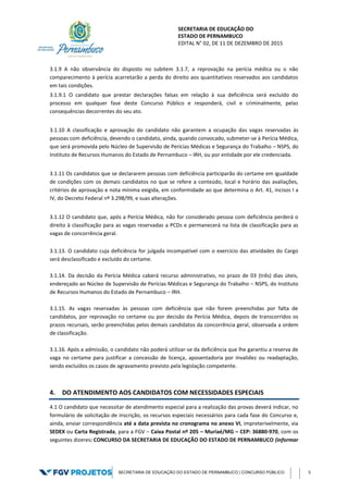 SECRETARIA DE EDUCAÇÃO DO
ESTADO DE PERNAMBUCO
EDITAL N° 02, DE 11 DE DEZEMBRO DE 2015
SECRETARIA DE EDUCAÇÃO DO ESTADO DE PERNAMBUCO | CONCURSO PÚBLICO 5
3.1.9 A não observância do disposto no subitem 3.1.7, a reprovação na perícia médica ou o não
comparecimento à perícia acarretarão a perda do direito aos quantitativos reservados aos candidatos
em tais condições.
3.1.9.1 O candidato que prestar declarações falsas em relação à sua deficiência será excluído do
processo em qualquer fase deste Concurso Público e responderá, civil e criminalmente, pelas
consequências decorrentes do seu ato.
3.1.10 A classificação e aprovação do candidato não garantem a ocupação das vagas reservadas às
pessoas com deficiência, devendo o candidato, ainda, quando convocado, submeter-se à Perícia Médica,
que será promovida pelo Núcleo de Supervisão de Perícias Médicas e Segurança do Trabalho – NSPS, do
Instituto de Recursos Humanos do Estado de Pernambuco – IRH, ou por entidade por ele credenciada.
3.1.11 Os candidatos que se declararem pessoas com deficiência participarão do certame em igualdade
de condições com os demais candidatos no que se refere a conteúdo, local e horário das avaliações,
critérios de aprovação e nota mínima exigida, em conformidade ao que determina o Art. 41, incisos I a
IV, do Decreto Federal nº 3.298/99, e suas alterações.
3.1.12 O candidato que, após a Perícia Médica, não for considerado pessoa com deficiência perderá o
direito à classificação para as vagas reservadas a PCDs e permanecerá na lista de classificação para as
vagas de concorrência geral.
3.1.13. O candidato cuja deficiência for julgada incompatível com o exercício das atividades do Cargo
será desclassificado e excluído do certame.
3.1.14. Da decisão da Perícia Médica caberá recurso administrativo, no prazo de 03 (três) dias úteis,
endereçado ao Núcleo de Supervisão de Perícias Médicas e Segurança do Trabalho – NSPS, do Instituto
de Recursos Humanos do Estado de Pernambuco – IRH.
3.1.15. As vagas reservadas às pessoas com deficiência que não forem preenchidas por falta de
candidatos, por reprovação no certame ou por decisão da Perícia Médica, depois de transcorridos os
prazos recursais, serão preenchidas pelos demais candidatos da concorrência geral, observada a ordem
de classificação.
3.1.16. Após a admissão, o candidato não poderá utilizar-se da deficiência que lhe garantiu a reserva de
vaga no certame para justificar a concessão de licença, aposentadoria por invalidez ou readaptação,
sendo excluídos os casos de agravamento previsto pela legislação competente.
4. DO ATENDIMENTO AOS CANDIDATOS COM NECESSIDADES ESPECIAIS
4.1 O candidato que necessitar de atendimento especial para a realização das provas deverá indicar, no
formulário de solicitação de inscrição, os recursos especiais necessários para cada fase do Concurso e,
ainda, enviar correspondência até a data prevista no cronograma no anexo VI, impreterivelmente, via
SEDEX ou Carta Registrada, para a FGV – Caixa Postal nº 205 – Muriaé/MG – CEP: 36880-970, com os
seguintes dizeres: CONCURSO DA SECRETARIA DE EDUCAÇÃO DO ESTADO DE PERNAMBUCO (informar
 
