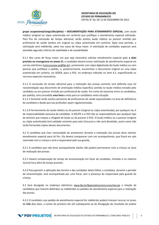 SECRETARIA DE EDUCAÇÃO DO
ESTADO DE PERNAMBUCO
EDITAL N° 02, DE 11 DE DEZEMBRO DE 2015
SECRETARIA DE EDUCAÇÃO DO ESTADO DE PERNAMBUCO | CONCURSO PÚBLICO 6
grupo ocupacional/cargo/disciplina) – DOCUMENTAÇÃO PARA ATENDIMENTO ESPECIAL, com laudo
médico (original ou cópia autenticada em cartório) que justifique o atendimento especial solicitado.
Para fins de concessão de tempo adicional, serão aceitos laudo médico ou parecer emitido por
profissional de saúde (ambos em original ou cópia autenticada em cartório). Após esse período, a
solicitação será indeferida, salvo nos casos de força maior. A solicitação de condições especiais será
atendida segundo critérios de viabilidade e de razoabilidade.
4.1.1 Nos casos de força maior, em que seja necessário solicitar atendimento especial após a data
prevista no cronograma no anexo VI, o candidato deverá enviar solicitação de atendimento especial via
correio eletrônico (concursosee-pe@fgv.br), juntamente com cópia digitalizada do laudo médico ou com
parecer que justifique o pedido, e, posteriormente, encaminhar o documento original ou uma cópia
autenticada em cartório, via SEDEX, para a FGV, no endereço indicado no item 4.1, especificando os
recursos especiais necessários.
4.1.2 A concessão de tempo adicional para a realização das provas somente será deferida caso tal
recomendação seja decorrente de orientação médica específica contida no laudo médico enviado pelo
candidato ou em parecer emitido por profissional de saúde. Em nome da isonomia entre os candidatos,
por padrão, será concedida uma hora a mais para os candidatos nesta situação.
4.1.2.1 Somente serão aceitos pareceres de profissionais de saúde especializados na área de deficiência
do candidato e desde que tais profissões sejam regulamentadas.
4.1.3 O fornecimento do laudo médico ou do parecer (original ou cópia autenticada), por qualquer via, é
de responsabilidade exclusiva do candidato. A SEE/PE e a FGV não se responsabilizam por qualquer tipo
de extravio que impeça a chegada do laudo ou do parecer à FGV. O laudo médico ou o parecer (original
ou cópia autenticada) terá validade somente para este Concurso e não será devolvido, assim como não
serão fornecidas cópias desses documentos.
4.2 A candidata que tiver necessidade de amamentar durante a realização das provas deve solicitar
atendimento especial para tal fim. Ela deverá comparecer com um acompanhante, que ficará em sala
reservada com a criança e será o responsável pela sua guarda.
4.2.1 A candidata que não levar acompanhante adulto não poderá permanecer com a criança no local
de realização das provas.
4.2.2 Haverá compensação do tempo de amamentação em favor da candidata, limitado a no máximo
1(uma) hora além do tempo previsto.
4.2.3 Para garantir a aplicação dos termos e das condições deste Edital, a candidata, durante o período
de amamentação, será acompanhada por uma fiscal, sem a presença do responsável pela guarda da
criança.
4.3 Será divulgada no endereço eletrônico www.fgv.br/fgvprojetos/concursos/see-pe a relação de
candidatos que tiverem deferidos ou indeferidos os pedidos de atendimento especial para a realização
das provas.
4.3.1 O candidato cujo pedido de atendimento especial for indeferido poderá interpor recurso no prazo
de três dias úteis, a contar do primeiro dia útil subsequente ao da divulgação do resultado da análise
 