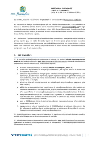 SECRETARIA DE EDUCAÇÃO DO
ESTADO DE PERNAMBUCO
EDITAL N° 02, DE 11 DE DEZEMBRO DE 2015
SECRETARIA DE EDUCAÇÃO DO ESTADO DE PERNAMBUCO | CONCURSO PÚBLICO 7
dos pedidos, mediante requerimento dirigido à FGV via correio eletrônico (concursosee-pe@fgv.br).
4.4 Portadores de doenças infectocontagiosas que não tiverem comunicado o fato à FGV, por inexistir a
doença na data-limite referida, deverão fazê-lo via correio eletrônico (concursosee-pe@fgv.br) tão logo
a condição seja diagnosticada, de acordo com o item 4.1.1. Os candidatos nessa situação, quando da
realização das provas, deverão se identificar ao fiscal no portão de entrada, munidos de laudo médico,
tendo direito a atendimento especial.
4.5 Considerando a possibilidade de os candidatos serem submetidos à detecção de metais durante as
provas, aqueles que, por razões de saúde, façam uso de marca-passo, pinos cirúrgicos ou outros
instrumentos metálicos deverão comunicar a situação à FGV previamente, nos moldes do item 4.1 deste
Edital. Esses candidatos ainda deverão comparecer ao local de provas munidos dos exames e laudos que
comprovem o uso de tais equipamentos.
5. DAS INSCRIÇÕES
5.1 As inscrições serão efetuadas exclusivamente via Internet, no período indicado no cronograma no
Anexo VI, no endereço eletrônico www.fgv.br/fgvprojetos/concursos/see-pe, mediante preenchimento
de formulário eletrônico de inscrição, observando o seguinte:
a. acessar o endereço eletrônico no período indicado no cronograma, anexo VI;
b. preencher o requerimento de inscrição que será exibido e, em seguida, enviá-lo de acordo com
as respectivas instruções;
c. o envio do requerimento de inscrição gerará automaticamente o boleto de pagamento da Taxa
de Inscrição, que deverá ser impresso e pago em espécie em qualquer agência bancária ou por
meio eletrônico, sendo de inteira responsabilidade do candidato a impressão e guarda do
comprovante de inscrição;
d. a inscrição feita pela Internet somente terá validade após a confirmação do pagamento pela
rede bancária;
e. a FGV não se responsabilizará por requerimento de inscrição que não tenha sido recebido por
fatores de ordem técnica dos computadores, os quais impossibilitem a transferência dos dados
e/ou causem falhas de comunicação ou congestionamento das linhas de transmissão de dados;
f. o requerimento de inscrição será cancelado caso o pagamento da taxa de inscrição (boleto) não
seja efetuado até o primeiro dia útil subsequente ao último dia do período destinado ao
recebimento de inscrições via Internet;
g. após as 23h59min do último dia de inscrição, não será mais possível acessar o formulário de
requerimento de inscrição; e
h. o pagamento do valor da Taxa de Inscrição de R$ 68,00 poderá ser efetuado até o primeiro dia
útil subsequente ao último dia do período destinado ao recebimento de inscrição via Internet.
Os pagamentos efetuados após esse prazo não serão aceitos.
5.2 O candidato somente poderá efetuar o pagamento da taxa de inscrição por meio de boleto bancário
emitido pela FGV e gerado ao término do processo de inscrição.
5.3 O boleto bancário estará disponível no endereço eletrônico www.fgv.br/fgvprojetos/concursos/see-
pe e deverá ser impresso para o pagamento da taxa de inscrição após a conclusão do preenchimento do
requerimento de inscrição.
 