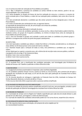 5.11. O sorteio da ordem de realização da Prova Didática será público.
5.11.1. Não é obrigatória a presença do candidato ao sorteio referido no item anterior, porém é de sua
responsabilidade o seu conhecimento.
5.12. Serão divulgados no Quadro de Avisos do local de realização do concurso, o número e o assunto do
ponto sorteado para a Prova Didática, a ordem de sua realização pelos candidatos, bem como dia e hora do
início.
5.13. Será considerado desistente o candidato que não estiver presente na hora designada para o início da
Prova Didática.
5.14. Serão considerados para atribuição de nota, os seguintes fatores:
a) capacidade de planejamento de aula, de comunicação e de síntese do candidato;
b) conhecimento da matéria; e
c) uso adequado do tempo destinado à realização da prova.
5.15. Conforme o número de candidatos aprovados na prova escrita, a Banca Examinadora poderá dividi-los,
mediante sorteio, em grupos de 4 (quatro) candidatos, no mínimo 12 (doze) horas antes da realização da
Prova Didática do primeiro grupo.
5.15.1. Uma vez formados os grupos será sorteado o ponto para todos os candidatos do primeiro grupo e
definido o cronograma dos sorteios de ponto dos grupos subsequentes.

DA NOTA FINAL
5.16. Será reprovado o candidato que obtiver a média final inferior a 7,0 (sete), considerando-se, no cômputo, as
notas obtidas nas 02 (duas) provas numa escala de 0 (zero) a 10 (dez).
5.17. Havendo empate após o cômputo de todas as notas, terá preferência o candidato que, na seguinte
ordem:
a) tiver idade igual ou superior a sessenta anos, até o último dia de inscrição neste concurso público, conforme
o parágrafo único do artigo 27 do Estatuto do Idoso;
b) obtiver maior nota na prova didática;
c) obtiver maior nota na prova escrita.

6. DA HOMOLOGAÇÃO
6.1. O resultado final, com a classificação dos candidatos aprovados, será homologado pela Pró-Reitoria de
Gestão de Pessoas e do Trabalho e publicado no Diário Oficial da União.

7. DOS RECURSOS
7.1. O julgamento da banca examinadora é irreparável, salvo manifesta ilegalidade.
7.2. Os candidatos poderão interpor recurso, quanto ao mérito ou vício de forma, até o primeiro dia útil após a
divulgação dos resultados de cada etapa, ou em até três dias úteis após publicação do resultado final no Diário
Oficial da União.
7.3. Os recursos deverão ser entregues e registrados no Protocolo Geral da UFAL, localizado no Campus A.C.
Simões-Maceió/AL (Reitoria), no horário de 08 às 17 horas.
7.4 Os recursos não terão efeito suspensivo sobre o processo seletivo simplificado.

8. DA VALIDADE DO PROCESSO SELETIVO SIMPLIFICADO
8.1 O prazo de validade do processo seletivo simplificado será de 01 (um) ano, sem prorrogação, contados a partir
da data de publicação do Edital de Homologação do resultado final no Diário Oficial da União.

9. DO REGIME DE TRABALHO
9.1. A prestação de serviços será no Regime de Trabalho especificado para cada área de estudo (Anexo I), pelo
período de seis (06) meses, prorrogáveis a critério da Administração;
9.2. A jornada de trabalho dos candidatos selecionados poderá ser nos turnos diurno, vespertino e/ou noturno.

10. DOS REQUISITOS BÁSICOS PARA CONTRATAÇÃO
10.1. São requisitos básicos para contratação, sem prejuízo de outros exigidos por lei:
a) a nacionalidade brasileira;

                                                                                                            3
 