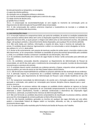 b) visto permanente ou temporário, se estrangeiro.
c) o gozo dos direitos políticos;
d) a quitação com as obrigações militares e eleitorais;
e) o nível de escolaridade/titulação exigido para o exercício do cargo;
f) a idade mínima de dezoito anos;
g) aptidão física e mental.
10.1.1. A comprovação da escolaridade/titulação só será exigida no momento da contratação junto ao
Departamento de Administração de Pessoal (DAP) desta Universidade;
10.2. A não comprovação dos subitens anteriores importará a insubsistência da inscrição e a nulidade da
aprovação e dos direitos dela decorrentes.

11. DAS DISPOSIÇÕES FINAIS
11.1. A inscrição implicará no compromisso tácito, por parte do candidato, de aceitar as condições estabelecidas
para o processo seletivo deste edital, bem como as disposições específicas pertinentes inseridas no Estatuto e no
Regimento Geral da UFAL, as quais passam a integrar este edital como se nele estivessem escritas, não podendo
alegar, sob qualquer pretexto, o desconhecimento destas disposições, para qualquer fim em direito admitido.
11.2. Não serão dadas, por telefone, informações a respeito de datas, locais e horários de realização das
provas. O candidato deverá observar rigorosamente o edital e os comunicados a serem divulgados na forma
dos subitens 5.2. e 5.2.1. deste edital.
11.3. Anular-se-ão sumariamente, sem prejuízo de eventuais sanções de caráter penal, a inscrição e todos os atos
dela decorrentes, se for comprovada a falsidade ou inexatidão da prova documental apresentada pelo candidato
e, ainda, se o candidato instado a comprovar a exatidão de suas declarações, não o fizer.
11.4. Os candidatos classificados até o número de vagas fixado no Anexo I serão convocados para admissão por
via postal.
11.4.1. Os candidatos convocados deverão comparecer ao Departamento de Administração de Pessoal da
Universidade, em até 05 dias úteis após o recebimento da convocação por via postal, munidos da documentação
necessária para a assinatura do contrato.
11.5. O candidato deverá manter atualizado seu endereço perante a Copeve, enquanto estiver participando do
concurso público, por meio de acesso ao site http://www.copeve.ufal.br/sistema.
11.5.1. São de exclusiva responsabilidade do candidato os prejuízos advindos da não atualização de seu endereço.
11.6. A admissão importa no compromisso de o candidato habilitado acatar as normas estabelecidas pela
legislação em vigor, pelo Departamento de Administração de Pessoal e pela Unidade Acadêmica em que for
lotado.
11.7. Por excepcional necessidade da Administração e de acordo com a formação acadêmica do candidato
aprovado e contratado, este poderá ser remanejado para lecionar disciplina diversa daquela para a qual
prestou concurso.
11.8. A classificação no processo seletivo não assegura ao candidato direito subjetivo ao ingresso no Serviço
Público Federal, mas apenas a expectativa de ser contratado temporariamente na forma da Lei nº 8.745/93,
observada a ordem classificatória, ficando a admissão condicionada à observância das disposições legais
pertinentes e, sobretudo, ao predominante interesse da Administração Pública.
11.9. Não será fornecido ao candidato documento comprobatório de classificação no processo seletivo, valendo
para esse fim a homologação do certame publicada no Diário Oficial da União.
11.10. Em não havendo candidatos aprovados ou inscritos em qualquer das vagas ofertadas por este edital,
poderá a Universidade Federal de Alagoas reabrir as inscrições, alterando, ou não, as especificações para
provimento dessas vagas.
11.11. Os casos omissos serão resolvidos pela Pró-Reitoria de Gestão de Pessoas e do Trabalho.


                                              Silvia Regina Cardeal
                                                    Pró-Reitora




                                                                                                            4
 