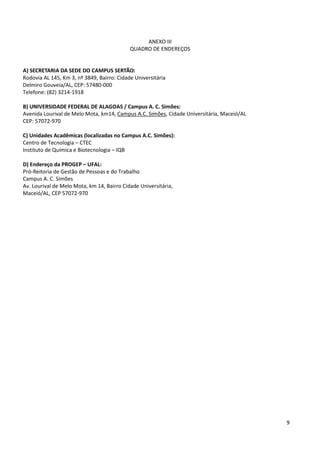 ANEXO III
                                            QUADRO DE ENDEREÇOS


A) SECRETARIA DA SEDE DO CAMPUS SERTÃO:
Rodovia AL 145, Km 3, nº 3849, Bairro: Cidade Universitária
Delmiro Gouveia/AL, CEP: 57480-000
Telefone: (82) 3214-1918

B) UNIVERSIDADE FEDERAL DE ALAGOAS / Campus A. C. Simões:
Avenida Lourival de Melo Mota, km14, Campus A.C. Simões, Cidade Universitária, Maceió/AL
CEP: 57072-970

C) Unidades Acadêmicas (localizadas no Campus A.C. Simões):
Centro de Tecnologia – CTEC
Instituto de Química e Biotecnologia – IQB

D) Endereço da PROGEP – UFAL:
Pró-Reitoria de Gestão de Pessoas e do Trabalho
Campus A. C. Simões
Av. Lourival de Melo Mota, km 14, Bairro Cidade Universitária,
Maceió/AL, CEP 57072-970




                                                                                           9
 