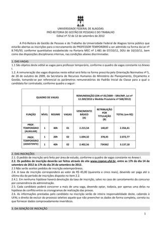 UNIVERSIDADE FEDERAL DE ALAGOAS
                              PRÓ-REITORIA DE GESTÃO DE PESSOAS E DO TRABALHO
                                     Edital nº 72 de 12 de setembro de 2012

      A Pró-Reitora de Gestão de Pessoas e do Trabalho da Universidade Federal de Alagoas torna público que
estarão abertas as inscrições para o recrutamento de PROFESSOR TEMPORÁRIO a ser admitido na forma da Lei nº
8.745/93, conforme quantitativo estabelecido na Portaria MEC nº 1.481 de 07/10/11, DOU de 10/10/11, bem
como das disposições disciplinares internas, nas condições abaixo discriminadas:

1. DAS VAGAS
1.1 São objetos deste edital as vagas para professor temporário, conforme o quadro de vagas constante no Anexo
I.
1.2. A remuneração das vagas dispostas neste edital será feita na forma prescrita pela Orientação Normativa nº 5,
de 28 de outubro de 2009, da Secretaria de Recursos Humanos do Ministério do Planejamento, Orçamento e
Gestão, tomando-se por referencial os parâmetros remuneratórios do Padrão Inicial da Classe para a qual o
candidato for contratado, conforme quadro a seguir:



                                                     REMUNERAÇÃO (ON nº 05/2009 – SRH/MP, Lei nº
                    QUADRO DE VAGAS
                                                      12.269/2010 e Medida Provisória nº 568/2012)


                                                                     RETRIBUIÇÃO
                                                     VENCIMENTO
                                                                         POR
           FUNÇÃO       NÍVEL    REGIME   VAGAS        BÁSICO                        TOTAL (em R$)
                                                                      TITULAÇÃO
                                                         (A)
                                                                          (B)
            PROF.
         TEMPORÁRIO       1       40h       01         2.215,54          140,87         2.356,41
          (AUXILIAR)

            PROF.         1       20h       02         1.694,32          378,45         2.072,77
         TEMPORÁRIO
         (ASSISTENTE)     1       40h       02         2.402,56         734362          3.137,18


2. DAS INSCRIÇÕES
2.1. O pedido de inscrição será feito por área de estudo, conforme o quadro de vagas constante no Anexo I.
2.2. Os pedidos de inscrição deverão ser feitos através do site www.copeve.ufal.br, entre as 17h do dia 14 de
setembro de 2012 às 17h do dia 24 de setembro de 2012.
2.3 Não serão aceitos pedidos de inscrição extemporâneos.
2.4. A taxa de inscrição corresponderá ao valor de R$ 45,00 (quarenta e cinco reais), devendo ser paga até o
último dia do período de inscrições disposto no item 2.2.
2.4.1. Em nenhuma hipótese haverá devolução da taxa de inscrição, salvo no caso de cancelamento do concurso
por conveniência da administração.
2.5. Cada candidato poderá concorrer a mais de uma vaga, devendo optar, todavia, por apenas uma delas na
hipótese de conflito entre os cronogramas de realização das provas.
2.6. As informações prestadas pelo candidato na inscrição serão de inteira responsabilidade deste, cabendo à
UFAL o direito de excluir do processo seletivo aquele que não preencher os dados de forma completa, correta ou
que fornecer dados comprovadamente inverídicos.

3. DA ISENÇÃO DE INSCRIÇÃO
                                                                                                            1
 