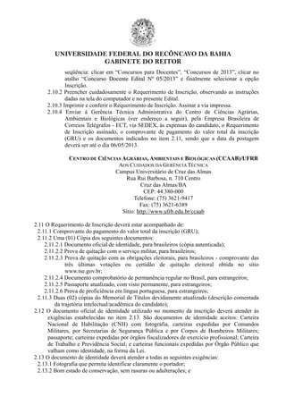 UNIVERSIDADE FEDERAL DO RECÔNCAVO DA BAHIA
GABINETE DO REITOR
seqüência: clicar em “Concursos para Docentes”, “Concursos de 2013”, clicar no
atalho “Concurso Docente Edital Nº 05/2013” e finalmente selecionar a opção
Inscrição.
2.10.2 Preencher cuidadosamente o Requerimento de Inscrição, observando as instruções
dadas na tela do computador e no presente Edital.
2.10.3 Imprimir e conferir o Requerimento de Inscrição. Assinar a via impressa.
2.10.4 Enviar à Gerência Técnica Administrativa do Centro de Ciências Agrárias,
Ambientais e Biológicas (ver endereço a seguir), pela Empresa Brasileira de
Correios Telégrafos - ECT, via SEDEX, às expensas do candidato, o Requerimento
de Inscrição assinado, o comprovante de pagamento do valor total da inscrição
(GRU) e os documentos indicados no item 2.11, sendo que a data da postagem
deverá ser até o dia 06/05/2013.
CENTRO DE CIÊNCIAS AGRÁRIAS, AMBIENTAIS E BIOLÓGICAS (CCAAB)/UFRB
AOS CUIDADOS DA GERÊNCIA TÉCNICA
Campus Universitário de Cruz das Almas
Rua Rui Barbosa, n. 710 Centro
Cruz das Almas/BA
CEP: 44.380-000
Telefone: (75) 3621-9417
Fax: (75) 3621-6389
Sítio: http://www.ufrb.edu.br/ccaab
2.11 O Requerimento de Inscrição deverá estar acompanhado de:
2.11.1 Comprovante do pagamento do valor total da inscrição (GRU);
2.11.2 Uma (01) Cópia dos seguintes documentos:
2.11.2.1 Documento oficial de identidade, para brasileiros (cópia autenticada);
2.11.2.2 Prova de quitação com o serviço militar, para brasileiros;
2.11.2.3 Prova de quitação com as obrigações eleitorais, para brasileiros - comprovante das
três últimas votações ou certidão de quitação eleitoral obtida no sítio
www.tse.gov.br;
2.11.2.4 Documento comprobatório de permanência regular no Brasil, para estrangeiros;
2.11.2.5 Passaporte atualizado, com visto permanente, para estrangeiros;
2.11.2.6 Prova de proficiência em língua portuguesa, para estrangeiros;
2.11.3 Duas (02) cópias do Memorial de Títulos devidamente atualizado (descrição comentada
da trajetória intelectual/acadêmica do candidato);
2.12 O documento oficial de identidade utilizado no momento da inscrição deverá atender às
exigências estabelecidas no item 2.13. São documentos de identidade aceitos: Carteira
Nacional de Habilitação (CNH) com fotografia, carteiras expedidas por Comandos
Militares, por Secretarias de Segurança Pública e por Corpos de Bombeiros Militares;
passaporte; carteiras expedidas por órgãos fiscalizadores de exercício profissional; Carteira
de Trabalho e Previdência Social; e carteiras funcionais expedidas por Órgão Público que
valham como identidade, na forma da Lei.
2.13 O documento de identidade deverá atender a todas as seguintes exigências:
2.13.1 Fotografia que permita identificar claramente o portador;
2.13.2 Bom estado de conservação, sem rasuras ou adulterações; e
 