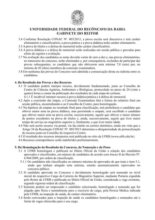 UNIVERSIDADE FEDERAL DO RECÔNCAVO DA BAHIA
GABINETE DO REITOR
3.4 Conforme Resolução CONAC Nº. 003/2013, a prova escrita será discursiva e terá caráter
eliminatório e classificatório; a prova prática e a prova didática terão caráter eliminatório.
3.5 A prova de títulos e a defesa do memorial terão caráter classificatório.
3.6 A prova didática e a defesa de memorial serão realizadas em sessão pública e gravadas para
efeito de registro e avaliação.
3.7 Na avaliação dos candidatos as notas deverão variar de zero a dez e, nas provas eliminatórias,
no transcurso do concurso, serão eliminados e, por consequência, excluídos de participar das
provas subsequentes, os candidatos que não obtiverem nota mínima 7,0 (sete) por, no
mínimo de 02 (dois) membros da comissão examinadora.
3.8 Em nenhuma das provas do Concurso será admitida a comunicação direta ou indireta entre os
candidatos.
4. Do Resultado das Provas e dos Recursos
4.1 O candidato poderá interpor recurso, devidamente fundamentado, junto ao Conselho do
Centro de Ciências Agrárias, Ambientais e Biológicas, protocolado no prazo de 24 (vinte e
quatro) horas a contar da publicação dos resultados de cada etapa do certame.
4.1.1 É incabível interpor recurso à prova didática/prática e à defesa de memorial.
4.2 Após a conclusão das etapas, a Comissão Examinadora fará a leitura do relatório final em
sessão pública, encaminhando-o ao Conselho de Centro, para homologação.
4.3 Na hipótese de empate no resultado final para classificação, terá preferência o candidato que
obtiver maior nota na prova didática, mas persistindo o empate, será escolhido o candidato
que obtiver maior nota na prova escrita; sucessivamente, aquele que obtiver o maior número
de pontos excedentes na prova de títulos e, ainda, sucessivamente, aquele que tiver maior
tempo de serviço no magistério superior e, finalmente, o que tiver maior idade.
4.4 Não será aceito recurso via postal, via fac-símile ou correio eletrônico, tendo em vista que o
Artigo 34 da Resolução CONAC Nº. 003/2013 determina a obrigatoriedade de protocolização
do recurso junto ao Conselho do respectivo Centro.
4.5 O resultado dos recursos interpostos será publicado no sítio da UFRB (www.ufrb.edu.br).
4.6 Recursos extemporâneos serão indeferidos preliminarmente.
5. Da Homologação do Resultado do Concurso, da Nomeação e da Posse
5.1 A UFRB homologará e publicará no Diário Oficial da União a relação dos candidatos
aprovados e classificados, em número de candidatos de acordo com Anexo II do Decreto Nº.
6.944/2009, por ordem de classificação.
5.1.1 Os candidatos não classificados no número máximo de aprovados de que trata o item 5.1,
ainda que tenham atingido nota mínima, estarão automaticamente reprovados no
concurso público.
5.2 O candidato aprovado no Concurso e devidamente homologado será nomeado no nível
inicial do respectivo Cargo da Carreira do Magistério Superior, mediante Portaria expedida
pelo Reitor da UFRB e publicada no Diário Oficial da União, considerada a vaga existente,
segundo rigorosa ordem de classificação.
5.3 Somente poderá ser empossado o candidato selecionado, homologado e nomeado que for
julgado apto física e mentalmente para o exercício do cargo, pela Perícia Médica indicada
pela UFRB, na inspeção de saúde, de caráter eliminatório.
5.4 Serão convocados para a inspeção de saúde os candidatos homologados e nomeados até o
limite de vagas oferecidas para o seu cargo.
 
