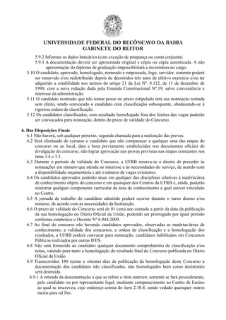 UNIVERSIDADE FEDERAL DO RECÔNCAVO DA BAHIA
GABINETE DO REITOR
5.9.2 Informar os dados bancários (com exceção de poupança ou conta conjunta).
5.9.3 A documentação deverá ser apresentada original e cópia ou cópia autenticada. A não
apresentação do diploma de graduação impossibilitará a investidura no cargo.
5.10 O candidato, aprovado, homologado, nomeado e empossado, logo, servidor, somente poderá
ser removido e/ou redistribuído depois de decorridos três anos de efetivo exercício e/ou ter
adquirido a estabilidade nos termos do artigo 21 da Lei Nº. 8.112, de 11 de dezembro de
1990, com a nova redação dada pela Emenda Constitucional Nº.19, salvo conveniência e
interesse da administração.
5.11 O candidato nomeado que não tomar posse no prazo estipulado terá sua nomeação tornada
sem efeito, sendo convocado o candidato com classificação subsequente, obedecendo-se à
rigorosa ordem de classificação.
5.12 Os candidatos classificados, com resultado homologado fora dos limites das vagas poderão
ser convocados para nomeação, dentro do prazo de validade do Concurso.
6. Das Disposições Finais
6.1 Não haverá, sob qualquer pretexto, segunda chamada para a realização das provas.
6.2 Será eliminado do certame o candidato que não comparecer a qualquer uma das etapas do
concurso ou ao local, data e hora previamente estabelecidas nos documentos oficiais de
divulgação do concurso, não lograr aprovação nas provas previstas nas etapas constantes nos
itens 3.4 e 3.5.
6.3 Durante o período de validade do Concurso, a UFRB reserva-se o direito de proceder às
nomeações em número que atenda ao interesse e às necessidades do serviço, de acordo com
a disponibilidade orçamentária e até o número de vagas existentes.
6.4 Os candidatos aprovados poderão atuar em qualquer das disciplinas relativas à matéria/área
de conhecimento objeto do concurso e em quaisquer dos Centros da UFRB e, ainda, poderão
ministrar qualquer componente curricular da área de conhecimento a qual estiver vinculado
no Centro.
6.5 A jornada de trabalho do candidato admitido poderá ocorrer durante o turno diurno e/ou
noturno, de acordo com as necessidades da Instituição.
6.6 O prazo de validade do Concurso será de 01 (um) ano contado a partir da data da publicação
da sua homologação no Diário Oficial da União, podendo ser prorrogado por igual período
conforme estabelece o Decreto Nº 6.944/2009.
6.7 Ao final do concurso não havendo candidatos aprovados, observadas as matérias/áreas de
conhecimento, a validade dos concursos, a ordem de classificação e a homologação dos
resultados, a UFRB poderá convocar para nomeação, candidatos habilitados em Concursos
Públicos realizados por outras IFES.
6.8 Não será fornecido ao candidato qualquer documento comprobatório de classificação e/ou
notas, valendo para tanto a homologação do resultado final do Concurso publicada no Diário
Oficial da União.
6.9 Transcorridos 180 (cento e oitenta) dias da publicação da homologação deste Concurso a
documentação dos candidatos não classificados, não homologados bem como desistentes
será destruída.
6.9.1 A retirada da documentação a que se refere o item anterior, somente se fará pessoalmente,
pelo candidato ou por representante legal, mediante comparecimento ao Centro de Ensino
ao qual se inscreveu, cujo endereço consta do item 2.10.4, sendo vedado quaisquer outros
meios para tal fim.
 