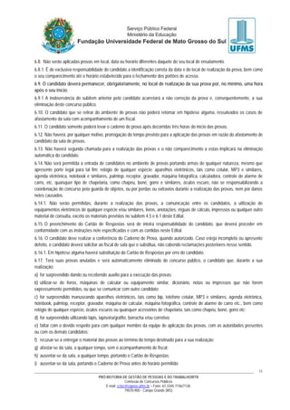 PRÓ-REITORIA DE GESTÃO DE PESSOAS E DO TRABALHO/RTR
Comissão de Concursos Públicos
E-mail: cctec@copeve.ufms.br – Fone: 67-3345-7156/7128.
79070-900 - Campo Grande (MS)
11
6.8. Não serão aplicadas provas em local, data ou horário diferentes daquele do seu local de ensalamento.
6.8.1. É de exclusiva responsabilidade do candidato a identificação correta da data e do local de realização da prova, bem como
o seu comparecimento até o horário estabelecido para o fechamento dos portões de acesso.
6.9. O candidato deverá permanecer, obrigatoriamente, no local de realização da sua prova por, no mínimo, uma hora
após o seu início.
6.9.1 A inobservância do subitem anterior pelo candidato acarretará a não correção da prova e, consequentemente, a sua
eliminação deste concurso público.
6.10. O candidato que se retirar do ambiente de provas não poderá retornar em hipótese alguma, ressalvados os casos de
afastamento da sala com acompanhamento de um fiscal.
6.11. O candidato somente poderá levar o caderno de prova após decorridas três horas do início das provas.
6.12. Não haverá, por qualquer motivo, prorrogação do tempo previsto para a aplicação das provas em razão do afastamento de
candidato da sala de provas.
6.13. Não haverá segunda chamada para a realização das provas e o não comparecimento a estas implicará na eliminação
automática do candidato.
6.14. Não será permitida a entrada de candidatos no ambiente de provas portando armas de qualquer natureza, mesmo que
apresente porte legal para tal fim; relógio de qualquer espécie; aparelhos eletrônicos, tais como celular, MP3 e similares,
agenda eletrônica, notebook e similares, palmtop, receptor, gravador, máquina fotográfica, calculadora, controle de alarme de
carro, etc. quaisquer tipo de chapelaria, como chapéu, boné, gorro e similares, óculos escuro, não se responsabilizando a
coordenação do concurso pela guarda de objetos, ou por perdas ou extravios durante a realização das provas, nem por danos
neles causados.
6.14.1. Não serão permitidas, durante a realização das provas, a comunicação entre os candidatos, a utilização de
equipamentos eletrônicos de qualquer espécie e/ou similares, livros, anotações, réguas de cálculo, impressos ou qualquer outro
material de consulta, exceto os materiais previstos no subitem 4.5 e 6.1 deste Edital.
6.15. O preenchimento do Cartão de Respostas será de inteira responsabilidade do candidato, que deverá proceder em
conformidade com as instruções nele especificadas e com as contidas neste Edital.
6.16. O candidato deve realizar a conferência do Caderno de Prova, quando autorizado. Caso esteja incompleto ou apresente
defeito, o candidato deverá solicitar ao fiscal de sala que o substitua, não cabendo reclamações posteriores nesse sentido.
6.16.1. Em hipótese alguma haverá substituição do Cartão de Respostas por erro do candidato.
6.17. Terá suas provas anuladas e será automaticamente eliminado do concurso público, o candidato que, durante a sua
realização:
a) for surpreendido dando ou recebendo auxílio para a execução das provas;
b) utilizar-se de livros, máquinas de calcular ou equipamento similar, dicionário, notas ou impressos que não forem
expressamente permitidos, ou que se comunicar com outro candidato;
c) for surpreendido manuseando aparelhos eletrônicos, tais como bip, telefone celular, MP3 e similares, agenda eletrônica,
notebook, palmtop, receptor, gravador, máquina de calcular, máquina fotográfica, controle de alarme de carro etc., bem como
relógio de qualquer espécie, óculos escuros ou quaisquer acessórios de chapelaria, tais como chapéu, boné, gorro etc;
d) for surpreendido utilizando lápis, lapiseira/grafite, borracha e/ou corretivo;
e) faltar com o devido respeito para com qualquer membro da equipe de aplicação das provas, com as autoridades presentes
ou com os demais candidatos;
f) recusar-se a entregar o material das provas ao término do tempo destinado para a sua realização;
g) afastar-se da sala, a qualquer tempo, sem o acompanhamento de fiscal;
h) ausentar-se da sala, a qualquer tempo, portando o Cartão de Respostas;
i) ausentar-se da sala, portando o Caderno de Prova antes do horário permitido;
 