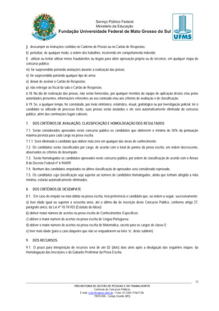 PRÓ-REITORIA DE GESTÃO DE PESSOAS E DO TRABALHO/RTR
Comissão de Concursos Públicos
E-mail: cctec@copeve.ufms.br – Fone: 67-3345-7156/7128.
79070-900 - Campo Grande (MS)
12
j) descumprir as instruções contidas no Caderno de Provas ou no Cartão de Respostas;
k) perturbar, de qualquer modo, a ordem dos trabalhos, incorrendo em comportamento indevido;
l) utilizar ou tentar utilizar meios fraudulentos ou ilegais para obter aprovação própria ou de terceiros, em qualquer etapa do
concurso público;
m) for surpreendido portando anotações durante a realização das provas;
n) for surpreendido portando qualquer tipo de arma;
o) deixar de assinar o Cartão de Respostas;
p) não entregar ao fiscal da sala o Cartão de Respostas.
6.18. No dia de realização das provas, não serão fornecidas, por qualquer membro da equipe de aplicação destas e/ou pelas
autoridades presentes, informações referentes ao seu conteúdo e/ou aos critérios de avaliação e de classificação.
6.19. Se, a qualquer tempo, for constatado, por meio eletrônico, estatístico, visual, grafológico ou por investigação policial, ter o
candidato se utilizado de processo ilícito, suas provas serão anuladas e ele será automaticamente eliminado do concurso
público, além das cominações legais cabíveis.
7. DOS CRITÉRIOS DE AVALIAÇÃO, CLASSIFICAÇÃO E HOMOLOGAÇÃO DOS RESULTADOS
7.1. Serão considerados aprovados neste concurso público os candidatos que obtiverem o mínimo de 50% da pontuação
máxima prevista para cada cargo na prova escrita.
7.1.1. Será eliminado o candidato que obtiver nota zero em qualquer das áreas de conhecimento.
7.2. Os candidatos serão classificados por cargo, de acordo com o total de pontos da prova escrita, em ordem decrescente,
observados os critérios de desempate.
7.3. Serão homologados os candidatos aprovados neste concurso público, por ordem de classificação de acordo com o Anexo
II do Decreto Federal nº 6.944/09.
7.4. Nenhum dos candidatos empatados na última classificação de aprovados será considerado reprovado.
7.5. Os candidatos cuja classificação seja superior ao número de candidatos homologados, ainda que tenham atingido a nota
mínima, estarão automaticamente eliminados.
8. DOS CRITÉRIOS DE DESEMPATE
8.1. Em caso de empate na nota obtida na prova escrita, terá preferência o candidato que, na ordem a seguir, sucessivamente:
a) tiver idade igual ou superior a sessenta anos, até o último dia de inscrição deste Concurso Público, conforme artigo 27,
parágrafo único, da Lei nº 10.741/03 (Estatuto do Idoso);
b) obtiver maior número de acertos na prova escrita de Conhecimentos Específicos;
c) obtiver o maior número de acertos na prova escrita de Língua Portuguesa;
d) obtiver o maior número de acertos na prova escrita de Matemática, exceto para os cargos de classe E;
e) tiver mais idade (para o caso daqueles que não se enquadrarem na letra “a”, deste subitem).
9. DOS RECURSOS
9.1. O prazo para interposição de recursos será de até 02 (dois) dias úteis após a divulgação das seguintes etapas: da
Homologação das Inscrições e do Gabarito Preliminar da Prova Escrita.
 