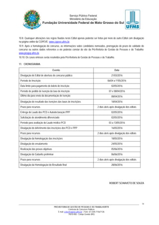 PRÓ-REITORIA DE GESTÃO DE PESSOAS E DO TRABALHO/RTR
Comissão de Concursos Públicos
E-mail: cctec@copeve.ufms.br – Fone: 67-3345-7156/7128.
79070-900 - Campo Grande (MS)
14
10.8. Quaisquer alterações nas regras fixadas neste Edital apenas poderão ser feitas por meio de outro Edital com divulgação
na página online da COPEVE: www.copeve.ufms.br.
10.9. Após a homologação do concurso, as informações sobre candidatos nomeados, prorrogação do prazo de validade do
concurso ou outros dados referentes a ele poderão constar do site da Pró-Reitoria de Gestão de Pessoas e do Trabalho:
www.progep.ufms.br.
10.10. Os casos omissos serão resolvidos pela Pró-Reitoria de Gestão de Pessoas e do Trabalho.
11. CRONOGRAMA
Evento Data
Divulgação do Edital de abertura do concurso público 21/03/2016
Período de Inscrição 06/04 a 1º/05/2016
Data limite para pagamento do boleto de inscrição 02/05/2016
Período de pedido de isenção da taxa de inscrição 07 e 08/04/2016
Último dia para envio da documentação de isenção 08/04/2016
Divulgação do resultado das isenções das taxas de inscrições 18/04/2016
Prazo para recursos 2 dias úteis após divulgação dos editais
Entrega do Laudo dos PCD e Autodeclaração PPP 02/05/2016
Solicitação de atendimento diferenciado 02/05/2016
Período para avaliação do Laudo médico PCD 03 a 13/05/2016
Divulgação do deferimento das inscrições dos PCD e PPP 16/05/2016
Prazo para recursos 2 dias úteis após divulgação dos editais
Divulgação da homologação das inscrições 18/05/2016
Divulgação do ensalamento 24/05/2016
Realização das provas objetivas 05/06/2016
Divulgação do Gabarito preliminar 06/06/2016
Prazo para recursos 2 dias úteis após divulgação dos editais
Divulgação da Homologação do Resultado final 28/06/2016
ROBERT SCHIAVETO DE SOUZA
 