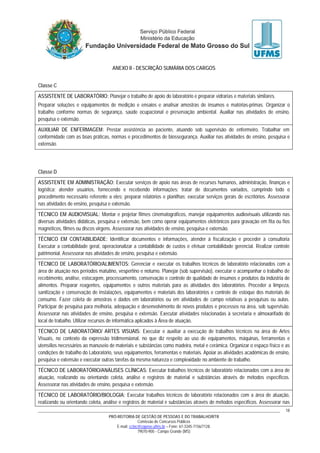 PRÓ-REITORIA DE GESTÃO DE PESSOAS E DO TRABALHO/RTR
Comissão de Concursos Públicos
E-mail: cctec@copeve.ufms.br – Fone: 67-3345-7156/7128.
79070-900 - Campo Grande (MS)
18
ANEXO II - DESCRIÇÃO SUMÁRIA DOS CARGOS
Classe C
ASSISTENTE DE LABORATÓRIO: Planejar o trabalho de apoio do laboratório e preparar vidrarias e materiais similares.
Preparar soluções e equipamentos de medição e ensaios e analisar amostras de insumos e matérias-primas. Organizar o
trabalho conforme normas de segurança, saúde ocupacional e preservação ambiental. Auxiliar nas atividades de ensino,
pesquisa e extensão.
AUXILIAR DE ENFERMAGEM: Prestar assistência ao paciente, atuando sob supervisão de enfermeiro. Trabalhar em
conformidade com as boas práticas, normas e procedimentos de biossegurança. Auxiliar nas atividades de ensino, pesquisa e
extensão.
Classe D
ASSISTENTE EM ADMINISTRAÇÃO: Executar serviços de apoio nas áreas de recursos humanos, administração, finanças e
logística; atender usuários, fornecendo e recebendo informações; tratar de documentos variados, cumprindo todo o
procedimento necessário referente a eles; preparar relatórios e planilhas; executar serviços gerais de escritórios. Assessorar
nas atividades de ensino, pesquisa e extensão.
TÉCNICO EM AUDIOVISUAL: Montar e projetar filmes cinematográficos, manejar equipamentos audiovisuais utilizando nas
diversas atividades didáticas, pesquisa e extensão, bem como operar equipamentos eletrônicos para gravação em fita ou fios
magnéticos, filmes ou discos virgens. Assessorar nas atividades de ensino, pesquisa e extensão.
TÉCNICO EM CONTABILIDADE: Identificar documentos e informações, atender à fiscalização e proceder à consultoria
Executar a contabilidade geral, operacionalizar a contabilidade de custos e efetuar contabilidade gerencial. Realizar controle
patrimonial. Assessorar nas atividades de ensino, pesquisa e extensão.
TÉCNICO DE LABORATÓRIO/ALIMENTOS: Gerenciar e executar os trabalhos técnicos de laboratório relacionados com a
área de atuação nos períodos matutino, vespertino e noturno. Planejar (sob supervisão), executar e acompanhar o trabalho de
recebimento, análise, estocagem, processamento, conservação e controle de qualidade de insumos e produtos da indústria de
alimentos. Preparar reagentes, equipamentos e outros materiais para as atividades dos laboratórios. Proceder a limpeza,
sanitização e conservação de instalações, equipamentos e materiais dos laboratórios e controle de estoque dos materiais de
consumo. Fazer coleta de amostras e dados em laboratórios ou em atividades de campo relativas a pesquisas ou aulas.
Participar de pesquisa para melhoria, adequação e desenvolvimento de novos produtos e processos na área, sob supervisão.
Assessorar nas atividades de ensino, pesquisa e extensão. Executar atividades relacionadas à secretaria e almoxarifado do
local de trabalho. Utilizar recursos de informática aplicados à Área de atuação.
TÉCNICO DE LABORATÓRIO/ ARTES VISUAIS: Executar e auxiliar a execução de trabalhos técnicos na área de Artes
Visuais, no contexto da expressão tridimensional, no que diz respeito ao uso de equipamentos, máquinas, ferramentas e
utensílios necessários ao manuseio de materiais e substâncias como madeira, metal e cerâmica. Organizar o espaço físico e as
condições de trabalho do Laboratório, seus equipamentos, ferramentas e materiais. Apoiar as atividades acadêmicas de ensino,
pesquisa e extensão e executar outras tarefas da mesma natureza e complexidade no ambiente de trabalho.
TÉCNICO DE LABORATÓRIO/ANÁLISES CLÍNICAS: Executar trabalhos técnicos de laboratório relacionados com a área de
atuação, realizando ou orientando coleta, análise e registros de material e substâncias através de métodos específicos.
Assessorar nas atividades de ensino, pesquisa e extensão.
TÉCNICO DE LABORATÓRIO/BIOLOGIA: Executar trabalhos técnicos de laboratório relacionados com a área de atuação,
realizando ou orientando coleta, análise e registros de material e substâncias através de métodos específicos. Assessorar nas
 