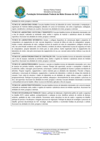 PRÓ-REITORIA DE GESTÃO DE PESSOAS E DO TRABALHO/RTR
Comissão de Concursos Públicos
E-mail: cctec@copeve.ufms.br – Fone: 67-3345-7156/7128.
79070-900 - Campo Grande (MS)
19
atividades de ensino, pesquisa e extensão.
TÉCNICO DE LABORATÓRIO/ ENSINO: Executar trabalhos técnicos de laboratório de ensino, relacionados à manipulação e
organização de materiais didático-pedagógicos utilizados em cursos de licenciaturas, tais como a organização, catalogação,
registro, atendimento e orientação aos usuários. Assessorar nas atividades de ensino, pesquisa e extensão.
TÉCNICO DE LABORATÓRIO / GEOTECNIA E TRANSPORTES: Executar trabalhos técnicos de laboratório relacionados com
a área de atuação, realizando ou orientando coleta, análise e registros de material e substâncias através de métodos
específicos. Assessorar nas atividades de ensino, pesquisa e extensão.
TÉCNICO DE LABORATÓRIO/ INFORMÁTICA: Instalar e configurar dispositivos de comunicação digital e programas de
computadores em equipamentos de rede; executar diagnóstico e correção de falhas em redes de computadores; preparar,
instalar e manter cabeamentos de redes; configurar acessos de usuários em redes de computadores; configurar serviços de
rede, tais como firewall, servidores web, correio eletrônico, servidores de notícias; implementar recursos de segurança em redes
de computadores; preparar laboratório de ensino para as aulas práticas; manter organizado todos os equipamentos dos
laboratórios de ensino; zelar pela conservação dos equipamentos de seu uso; executar outras tarefas relativas à sua área de
competência.
TÉCNICO DE LABORATÓRIO/MATERIAIS DE CONSTRUÇÃO CIVIL: Executar trabalhos técnicos de laboratório relacionados
com a área de atuação, realizando ou orientando coleta, análise e registros de material e substâncias através de métodos
específicos. Assessorar nas atividades de ensino, pesquisa e extensão.
TÉCNICO DE LABORATÓRIO/QUÍMICA: Gerenciar e executar os trabalhos técnicos de laboratório relacionados com a área
de atuação nos períodos matutino, vespertino e noturno. Planejar (sob supervisão), executar e acompanhar o trabalho de
recebimento, análise, estocagem, processamento, conservação e controle de qualidade de insumos e produtos da indústria de
alimentos. Preparar reagentes, equipamentos e outros materiais para as atividades dos laboratórios. Proceder a limpeza,
sanitização e conservação de instalações, equipamentos e materiais dos laboratórios e controle de estoque dos materiais de
consumo. Fazer coleta de amostras e dados em laboratórios ou em atividades de campo relativas a aulas e projetos de
pesquisas/extensão. Participar de pesquisa para melhoria, adequação e desenvolvimento de novos produtos e processos na
área, sob supervisão. Assessorar nas atividades de ensino, pesquisa e extensão. Executar atividades relacionadas à secretaria
e almoxarifado do local de trabalho. Utilizar recursos de informática aplicados à Área de atuação.
TÉCNICO DE LABORATÓRIO/TOPOGRAFIA: Executar trabalhos técnicos de laboratório relacionados com a área de atuação,
realizando ou orientando coleta, análise e registros de material e substâncias através de métodos específicos. Assessorar nas
atividades de ensino, pesquisa e extensão.
TÉCNICO EM SEGURANÇA DO TRABALHO: Elaborar, participar da elaboração e implementar política de saúde e segurança
no trabalho (SST); realizar auditoria, acompanhamento e avaliação na área; identificar variáveis de controle de doenças,
acidentes, qualidade de vida e meio ambiente. Desenvolver ações educativas na área de saúde e segurança no trabalho;
participar de perícias e fiscalizações e integram processos de negociação. Participar da adoção de tecnologias e processos de
trabalho; gerenciar documentação de SST; investigar, analisar acidentes e recomendar medidas de prevenção e controle.
Assessorar nas atividades de ensino, pesquisa e extensão.
 
