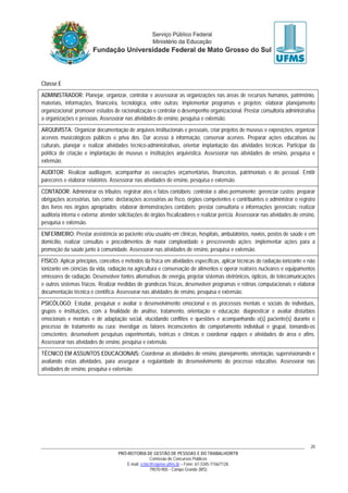 PRÓ-REITORIA DE GESTÃO DE PESSOAS E DO TRABALHO/RTR
Comissão de Concursos Públicos
E-mail: cctec@copeve.ufms.br – Fone: 67-3345-7156/7128.
79070-900 - Campo Grande (MS)
20
Classe E
ADMINISTRADOR: Planejar, organizar, controlar e assessorar as organizações nas áreas de recursos humanos, patrimônio,
materiais, informações, financeira, tecnológica, entre outras; implementar programas e projetos; elaborar planejamento
organizacional; promover estudos de racionalização e controlar o desempenho organizacional. Prestar consultoria administrativa
a organizações e pessoas. Assessorar nas atividades de ensino, pesquisa e extensão.
ARQUIVISTA: Organizar documentação de arquivos institucionais e pessoais, criar projetos de museus e exposições, organizar
acervos musicológicos públicos e priva dos. Dar acesso à informação, conservar acervos. Preparar ações educativas ou
culturais, planejar e realizar atividades técnico-administrativas, orientar implantação das atividades técnicas. Participar da
política de criação e implantação de museus e instituições arquivística. Assessorar nas atividades de ensino, pesquisa e
extensão.
AUDITOR: Realizar auditagem, acompanhar as execuções orçamentárias, financeiras, patrimoniais e de pessoal. Emitir
pareceres e elaborar relatórios. Assessorar nas atividades de ensino, pesquisa e extensão.
CONTADOR: Administrar os tributos; registrar atos e fatos contábeis; controlar o ativo permanente; gerenciar custos; preparar
obrigações acessórias, tais como: declarações acessórias ao fisco, órgãos competentes e contribuintes e administrar o registro
dos livros nos órgãos apropriados; elaborar demonstrações contábeis; prestar consultoria e informações gerenciais; realizar
auditoria interna e externa; atender solicitações de órgãos fiscalizadores e realizar perícia. Assessorar nas atividades de ensino,
pesquisa e extensão.
ENFERMEIRO: Prestar assistência ao paciente e/ou usuário em clínicas, hospitais, ambulatórios, navios, postos de saúde e em
domicílio, realizar consultas e procedimentos de maior complexidade e prescrevendo ações; implementar ações para a
promoção da saúde junto à comunidade. Assessorar nas atividades de ensino, pesquisa e extensão.
FÍSICO: Aplicar princípios, conceitos e métodos da física em atividades específicas, aplicar técnicas de radiação ionizante e não
ionizante em ciências da vida, radiação na agricultura e conservação de alimentos e operar reatores nucleares e equipamentos
emissores de radiação. Desenvolver fontes alternativas de energia, projetar sistemas eletrônicos, ópticos, de telecomunicações
e outros sistemas físicos. Realizar medidas de grandezas físicas, desenvolver programas e rotinas computacionais e elaborar
documentação técnica e científica. Assessorar nas atividades de ensino, pesquisa e extensão.
PSICÓLOGO: Estudar, pesquisar e avaliar o desenvolvimento emocional e os processos mentais e sociais de indivíduos,
grupos e instituições, com a finalidade de análise, tratamento, orientação e educação; diagnosticar e avaliar distúrbios
emocionais e mentais e de adaptação social, elucidando conflitos e questões e acompanhando o(s) paciente(s) durante o
processo de tratamento ou cura; investigar os fatores inconscientes do comportamento individual e grupal, tornando-os
conscientes; desenvolvem pesquisas experimentais, teóricas e clínicas e coordenar equipes e atividades de área e afins.
Assessorar nas atividades de ensino, pesquisa e extensão.
TÉCNICO EM ASSUNTOS EDUCACIONAIS: Coordenar as atividades de ensino, planejamento, orientação, supervisionando e
avaliando estas atividades, para assegurar a regularidade do desenvolvimento do processo educativo. Assessorar nas
atividades de ensino, pesquisa e extensão.
 