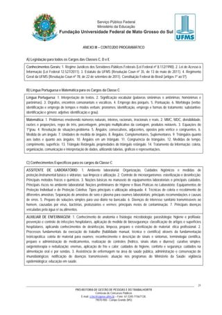 PRÓ-REITORIA DE GESTÃO DE PESSOAS E DO TRABALHO/RTR
Comissão de Concursos Públicos
E-mail: cctec@copeve.ufms.br – Fone: 67-3345-7156/7128.
79070-900 - Campo Grande (MS)
21
ANEXO III – CONTEÚDO PROGRAMÁTICO
A) Legislação para todos os Cargos das Classes C, D e E
Conhecimentos Gerais: 1. Regime Jurídicos dos Servidores Públicos Federais (Lei Federal nº 8.112/1990). 2. Lei de Acesso à
Informação (Lei Federal 12.527/2011). 3. Estatuto da UFMS (Resolução Coun nº 35, de 13 de maio de 2011). 4. Regimento
Geral da UFMS (Resolução Coun nº 78, de 22 de setembro de 2011). Constituição Federal do Brasil (artigos 1º ao 5º).
B) Língua Portuguesa e Matemática para os Cargos da Classe C
Língua Portuguesa: 1. Interpretação de textos. 2. Significação vocabular (palavras sinônimas e antônimas; homônimas e
parônimas). 3. Dígrafos, encontros consonantais e vocálicos. 4. Emprego dos porquês. 5. Pontuação. 6. Morfologia (verbo:
identificação e emprego de tempos e modos verbais; pronomes: identificação, emprego e formas de tratamento; substantivo:
identificação e gênero; adjetivo: identificação e grau).
Matemática: 1. Problemas envolvendo números naturais, inteiros, racionais, irracionais e reais. 2. MMC, MDC, divisibilidade,
razões e proporções, regra de três, porcentagem, princípio multiplicativo da contagem, produtos notáveis. 3. Equações do
1ºgrau. 4. Resolução de situações-problema. 5. Ângulos: consecutivos, adjacentes, opostos pelo vértice e congruentes. 6.
Medida de um ângulo. 7. Unidades de medida de ângulos. 8. Ângulos: Complementares, Suplementares. 9. Triângulos quanto
aos lados e quanto aos ângulos. 10. Ângulos em um triângulo. 11. Congruência de triângulos. 12. Medidas de tempo,
comprimento, superfície. 13. Triângulo Retângulo, propriedades do triângulo retângulo. 14. Tratamento da Informação: coleta,
organização, comunicação e interpretação de dados, utilizando tabelas, gráficos e representações.
C) Conhecimentos Específicos para os cargos da Classe C
ASSITENTE DE LABORATÓRIO: 1. Ambiente laboratorial: Organização, Cuidados higiênicos e medidas de
proteção.Instrumental básico e vidrarias; sua limpeza e utilização. 2. Controle de microorganismos: esterilização e desinfecção;
Principais métodos físicos e químicos. 3. Noções básicas no manuseio de equipamentos laboratoriais e principais cuidados.
Principais riscos no ambiente laboratorial; Noções preliminares de Higiene e Boas Práticas no Laboratório; Equipamentos de
Proteção Individual e de Proteção Coletiva: Tipos principais e utilização adequada. 4. Técnicas de coleta e recebimento de
diferentes amostras; Separação de amostras de soro e plasma para exames laboratoriais; principais recomendações e causas
de erros. 5. Preparo de soluções simples para uso diário na bancada. 6. Doenças de interesse sanitário transmissíveis ao
homem, causadas por vírus, bactérias, protozoários e vermes; principais meios de contaminação. 7. Principais doenças
veiculadas pela água e/ ou alimentos.
AUXILIAR DE ENFERMAGEM: 1. Conhecimento de anatomia e fisiologia; microbiologia; parasitologia; higiene e profilaxia;
prevenção e controle de infecções hospitalares, aplicação de medida de biossegurança; classificação de artigos e superfícies
hospitalares, aplicando conhecimentos de desinfecção, limpeza, preparo e esterilização de material; ética profissional. 2.
Processos fundamentais da execução do trabalho (habilidade manual, técnica e científica) através da fundamentação
teóricoprática: coleta de material para exames; reconhecimento e descrição de sinais e sintomas, terminologia científica,
preparo e administração de medicamentos, realização de controles (hídrico, sinais vitais e diurese); curativo simples;
oxigenioterapia e nebulização; enemas, aplicação de frio e calor; cuidados de higiene, conforto e segurança; cuidados na
alimentação oral e por sondas. 3. Assistência de enfermagem na área de saúde pública, administração e conservação de
imunobiológicos; notificação de doenças transmissíveis; atuação nos programas do Ministério da Saúde: vigilância
epidemiológica; educação em saúde.
 