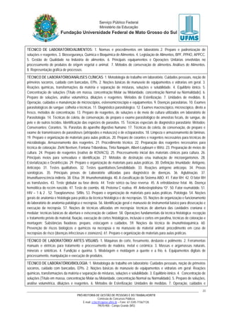PRÓ-REITORIA DE GESTÃO DE PESSOAS E DO TRABALHO/RTR
Comissão de Concursos Públicos
E-mail: cctec@copeve.ufms.br – Fone: 67-3345-7156/7128.
79070-900 - Campo Grande (MS)
23
TÉCNICO DE LABORATÓRIO/ALIMENTOS: 1. Normas e procedimentos em laboratório. 2. Preparo e padronização de
soluções e reagentes. 3. Biossegurança, Química e Bioquímica de Alimentos. 4. Legislação de Alimentos, BPF, PPHO, APPCC.
5. Gestão de Qualidade na Indústria de alimentos. 6. Principais equipamentos e Operações Unitárias envolvidas no
processamento de produtos de origem vegetal e animal. 7. Métodos de conservação de alimentos. Análises de Alimentos.
8. Representação gráfica de processos.
TÉCNICO DE LABORATÓRIO/ANÁLISES CLÍNICAS: 1. Metodologia de trabalho em laboratório. Cuidados pessoais, noção de
primeiros socorros, cuidado com bancadas, EPIs. 2. Noções básicas de manuseio de equipamentos e vidrarias em geral. 3.
Reações químicas, transformações da matéria e separação de misturas, soluções e solubilidade. 4. Equilíbrio iônico. 5.
Concentração de soluções (Título em massa, concentração Molar ou Molaridade, concentração Normal ou Normalidade). 6.
Preparo de soluções, análise volumétrica, diluições e reagentes. Métodos de Esterilização. 7. Unidades de medidas. 8.
Operação, cuidados e manutenção de microscópios, estereomicroscópio e equipamentos. 9. Doenças parasitárias. 10. Exames
parasitológicos de sangue: colheita e técnicas. 11. Diagnóstico parasitologico. 12. Exames macroscópico, microscópico, direto a
fresco, métodos de concentração. 13. Preparo de reagentes, de soluções e de meio de cultura utilizados em laboratório de
Parasitologia. 14. Técnicas de coleta, de conservação, de preparo e exame parasitológico de amostras fecais, de sangue, de
pele e de outros tecidos. Identificação das espécies de parasitos. 15. Técnicas especiais de diagnóstico parasitário; Métodos;
Conservantes; Corantes. 16. Parasitas do aparelho digestivo humano. 17. Técnicas de coleta, de conservação, de preparo e
exame de transmissores de parasitoses (artrópodes e moluscos) e de ectoparasitos. 18. Limpeza e armazenamento de lâminas.
19. Preparo e organização de materiais para aulas práticas. 20. Preparo de corantes e reagentes necessários para técnicas de
microbiologia. Armazenamento dos reagentes. 21. Procedimento técnico. 22. Preparação dos reagentes necessários para
técnica de coloração: Ziehl Neelsen, Fontana Tribondeau, Tinta Nanquim, Albert-Laybourn e Wirtz. 23. Preparação de meios de
cultura. 24. Preparo de reagentes (reativo de KOVACS). 25. Processamento inicial dos materiais clínicos para cultura. 26.
Principais meios para semeadura e identificação. 27. Métodos de destruição e/ou inativação de microorganismos. 28.
Esterialização e Desinfecção. 29. Preparo e organização de materiais para aulas práticas. 30. Definição: Imunidade; Antígeno,
Anticorpo. 31. Testes qualitativos. 32. Testes quantitativos.Sensibilidade. 33. Reações antígeno anticorpo. 34. Provas
sorológicas. 35. Principais provas de Laboratório utilizadas para diagnóstico de doenças. 36. Aglutinação. 37.
Imunofluorescência indireta. 38. Elisa. 39. Imunohematologia. 40. A classificação do Sistema ABO. 41. Fator RH. 42. O fator RH
as transfusões. 43. Teste globular ou fase direta. 44. Teste sérico ou fase reversa. 45. A eritroblastose fetal. 46. Doença
hemolítica do recém nascido. 47. Teste de coombs. 48. Proteína C reativa. 49. Antiestreptolisina “O”. 50. Fator reumatóide. 51.
HIV – 1 & 2 . 52. Toxoplasmose. Sífilis. 53. Preparo e organização de materiais para aulas práticas. Patologia. 54. Noções
gerais de anatomia e histologia para prática da técnica histológica e de necropsias. 55. Noções de organização e funcionamento
do laboratório de anatomia patológica e necropsia. 56. Identificação geral e manuseio de instrumental básico para dissecação e
execução da necropsia. 57. Noções de técnicas utilizadas em necropsia: técnicas de abertura das cavidades craniana e
medular; técnicas básicas de abertura e evisceração de cadáver. 58. Operações fundamentais da técnica histológica: recepção
e tratamento prévio do material, fixação, execução de cortes histológicos, inclusão e cortes em parafina, técnicas de coloração e
montagem; Substâncias fixadoras: preparo, estocagem e cuidados. 59. Noções da técnica de imunohistoquímica. 60.
Prevenção de riscos biológicos e químicos na necropsia e no manuseio de material animal; procedimento em caso de
necropsias de risco (doenças infecciosas e zoonozes). 61. Preparo e organização de materiais para aulas práticas.
TÉCNICO DE LABORATÓRIO/ ARTES VISUAIS: 1. Máquinas de corte, fresamento, desbaste e polimento. 2. Ferramentas
manuais e elétricas para tratamento e processamento de madeira, metal e cerâmica. 3. Massas e argamassas naturais,
minerais e sintéticas. 4. Fundição e queima. 5. Modelagem e moldagem a quente e a frio. 6. Equipamentos digitais de
processamento, manipulação e execução de produtos.
TÉCNICO DE LABORATÓRIO/BIOLOGIA: 1. Metodologia de trabalho em laboratório: Cuidados pessoais, noção de primeiros
socorros, cuidado com bancadas, EPIs. 2. Noções básicas de manuseio de equipamentos e vidrarias em geral; Reações
químicas, transformações da matéria e separação de misturas, soluções e solubilidade. 3. Equilíbrio iônico. 4. Concentração de
soluções (Título em massa, concentração Molar ou Molaridade, concentração Normal ou Normalidade). 5. Preparo de soluções,
análise volumétrica, diluições e reagentes. 6. Métodos de Esterilização; Unidades de medidas. 7. Operação, cuidados e
 