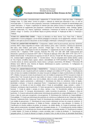 PRÓ-REITORIA DE GESTÃO DE PESSOAS E DO TRABALHO/RTR
Comissão de Concursos Públicos
E-mail: cctec@copeve.ufms.br – Fone: 67-3345-7156/7128.
79070-900 - Campo Grande (MS)
24
manutenção de microscópios, estereomicroscópio e equipamentos. 8. Conceitos básicos e origem das células. 9. Morfologia e
fisiologia celular. 10. Célula animal; Técnicas de preparo e coloração de material para observação in vivo e in vitro ao
microscópio óptico. 11. Técnicas de coleta, preparação, conservação, acondicionamento e transporte de material biológico para
estudos moleculares. 12. Preparo e organização de materiais para aulas práticas.Técnicas de manutenção de organismos
vivos, conhecimento de equipamentos para preparação e manutenção de material (autoclave, estufa, centrífuga, agitador,
destilador, banho-maria, etc.), limpeza, organização, esterilização e manutenção de material de consumo de modo geral
(vidraria e droga). 13. Genética: Leis de Mendel. Noções de genética molecular. 14. Replicação do DNA. 15. Transcrição e
Tradução.
TÉCNICO DE LABORATÓRIO/ ENSINO: 1. Noções de informática em Word, Internet, Excel, Power Point. 2. Materiais,
equipamentos e recursos pedagógicos: uso de materiais pedagógicos na educação; uso de equipamentos, materiais e recursos
didáticos como apoio ao processo educacional; uso das tecnologias a informação e comunicação no espaço escolar.
TÉCNICO DE LABORATÓRIO/ INFORMÁTICA: 1.Componentes: unidade central de processamento, placa-mãe, barramento,
memórias, BIOS e chipset, dispositivos de entrada e saída, interfaces, portas, cabos e conectores. 2.Sistemas de cabeamento:
fibra óptica, cabos metálicos, patch panels, conectores. 3.Projeto lógico e físico de redes LAN, WAN e Wireless. 4.
Comunicação de dados; Classificações de redes de computadores. 5. Equipamentos de redes de computadores. 6. Modelo de
referência OSI. 7. Arquitetura TCP/IP: Conceitos, Protocolos IPv4, IPv6, TCP, UDP, ARP, ICMP, Endereçamento Ipv4
Roteamento e protocolos de roteamento OSFP e BGP. 8. Protocolos de Aplicação: DHCP, DNS, SMTP, HTTP, SSH e FTP. 9.
Modelo Cliente/Servidor. 10. Mecanismos de segurança em redes IP: anti-vírus, Firewall, NAT, filtro de pacotes, proxy, protocolo
SSL, assinatura digital e criptografia de dados. 11. Conceitos básicos - Vírus de computador (worm, bombas (bombs), cavalos
de Tróia (Trojans), armadilhas (traps), spyware, adware), vulnerabilidades do TCP/IP (DoS/DdoS, IP spoofing, flooding). 12.
Conceitos básicos de sistemas operacionais, funções básicas e principais características, MS Windows 7 Professional, MS
Windows Server 2008 R2, Linux, Sistemas de Arquivos. Administração de usuários e permissões. 13. Configurações de
Diretórios: LDAP e MS Active Directory.
TÉCNICO DE LABORATÓRIO/GEOTECNIA E TRANSPORTES: 1. Retirada de amostra no campo. 2. Identificação visual e
táctil de amostras de solo e traçado de perfil com resultados de sondagem com medidas de SPT de campo. 3. Classificação dos
solos com base nos resultados de laboratório e de campo; Execução de sondagem de simples reconhecimento com medidas de
SPT e Rotativa; Execução de ensaios de penetração de cone com medidas de poropressão (CPTU); Execução de ensaios de
palheta (Vane Test); Execução de prova de carga estática em estacas e ensaios de placa; Determinação de índices físicos:
massa específica natural, dos sólidos, seca, teor de umidade, índices de vazios, porosidade, grau de saturação. 4. Análise
granulométrica conjunta: peneiramento e sedimentação. 5. Determinação dos limites de consistência: limites de liquidez,
plasticidade e contração. 6. Ensaio de compactação Proctor. 7. Compactação de corpos de prova com controle de grau de
compactação e do intervalo em torno da umidade ótima. 8. Ensaio de permeabilidade: cargas constante e variável. 9.
Introdução, conceituação e tipos de pavimentos. 10. Fatores que governam o comportamento dos pavimentos, ruína estrutural e
funcional. 11. Estudo do subleito e camadas de reforço, sub-base e base. 12. Revestimentos asfálticos. 13. Estudo do
carregamento veicular. 14. Concepção, dimensionamento e análise mecanística de pavimentos. 15. Avaliação e reforço de
pavimentos. 16. Ensaio de adensamento unidimensional: determinação dos parâmetros de compressibilidade do solo. 17. Curva
tensão x índice de vazios para carregamento e descarregamento. 18. Determinação dos Coeficientes de Compressibilidade e
Permeabilidade. 19. Ensaios para determinação dos parâmetros de resistência ao cisalhamento do solo: Compressão Simples e
Diametral, Cisalhamento Direto. Compressão Triaxial. 20. Determinação das envoltórias do solo para tensões totais e efetivas,
com medidas de poro-pressões. 21. Determinação de curvas tensão x deformação com base nos ensaios de resistência. 22.
Principais tipos de produtos betuminosos. 23. Asfaltos de Petróleo – principais tipos e suas utilizações. 24. Alcatrões. 25.
Classificações de cimentos asfálticos de petróleo, de emulsões e de asfaltos diluídos. 26. Ensaios de penetração, ponto de
fulgor, ponto de amolecimento, viscosidade Saybolt-Furol, viscosidade absoluta, etc.. 27. A classificação dos cimentos asfálticos
quanto à penetração. 28. A classificação dos cimentos asfálticos quanto à viscosidade absoluta. 29. Classificação de emulsões
e asfaltos diluídos. 30. Ensaios de destilação e ensaios executados sobre o resíduo da destilação. 31. Caracterização de
agregados pétreos. 32. Ensaios de Abrasão Los Angeles, de impacto Treton, de índice de forma, de adesividade Riedel-Weber
 
