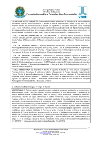 PRÓ-REITORIA DE GESTÃO DE PESSOAS E DO TRABALHO/RTR
Comissão de Concursos Públicos
E-mail: cctec@copeve.ufms.br – Fone: 67-3345-7156/7128.
79070-900 - Campo Grande (MS)
25
e de adesividade tipo RRL modificada. 33. Caracterização de misturas betuminosas. 34. Determinação de teor ótimo baseado
em superfície específica. Método de Marshall. 35. Ensaios de fluências uniaxial estática e dinâmica (Creep tests). 36. Os
problemas inerentes aos processos clássicos de dosagem. 37. O problema da adesividade: adesividade a seco; o efeito da
água; a energia interfacial e o potencial de molhagem; produtos melhoradores de adesividade. 38. O problema da durabilidade
das misturas: as influências da água, da temperatura e do tráfego. 39. Reologia de misturas betuminosas: o sólido de Kelvim e o
líquido de Maxwell; associação de modelos simples; introdução aos problemas vibratórios – modelos complexos.
TÉCNICO DE LABORATÓRIO/MATERIAIS DE CONSTRUÇÃO CIVIL: 1. Ensaios de materiais de construção: materiais
cerâmicos, agregados, concretos, argamassas e materiais metálicos. 2. Agregados, aglomerantes, argamassas e concreto de
cimento Portland. 3. Materiais metálicos. 4. Materiais cerâmicos de construção. 5. Vidros. 6. Madeiras. 7. Polímeros. 8. Normas
técnicas.
TÉCNICO DE LABORATÓRIO/QUÍMICA: 1. Normas e procedimentos em laboratório. 2. Gestão de qualidade laboratorial. 3.
Preparo e padronização de soluções e reagentes. Biossegurança, Química Geral. 4. Química de Alimentos. 5. Bioquímica de
Alimentos. 6. Higienização na indústria de alimentos. 7. Principais equipamentos envolvidos no processamento de alimentos. 8.
Processamento de alimentos de origem vegetal e animal. 9. Representação gráfica de processos.
TÉCNICO DE LABORATÓRIO/TOPOGRAFIA: 1. Formas da Terra. 2. Referenciais topográficos e geodésicos. 3. Orientação,
localização e alinhamento. 4. Cartometria: cálculo de escala, distância, ângulo e altitude. 5. Projeções cartográficas. 6.
Instrumental usado em Topografia e Geodésia. 7. Sistema Geodésico Brasileiro. 8. GNSS - Sistema Global de Navegação por
Satélite. 9. Métodos de posicionamento geodésicos. 10. GNSS aplicado na altimetria. 11. Técnicas de levantamento topográfico
planimétrico e altimétrico. 12. Representação planialtimétrica. 13. Locação de obras. 14. Perfis longitudinais e transversais. 15.
Padrão de Exatidão Cartográfica.
TÉCNICO EM SEGURANÇA DO TRABALHO: 1. Sistema de segurança do trabalho; 2. Riscos, Causas, Consequências,
Prevenção, Análise e Comunicação de acidentes de trabalho; 3. Equipamentos de Proteção Individual e Equipamentos de
Proteção Coletiva; 4. Normas Regulamentadoras; 5. Combate, Proteção e prevenção a incêndios; 6. Desenvolvimento da
mentalidade prevencionista dos servidores; 7. Legislação; 8. CIPA - SIPAT; 9. Mapeamento de risco; Cor e Sinalização de
segurança; 10. Ergonomia do trabalho; 11. Insalubridade e Periculosidade; 12. Noções de PPRA e PCMSO; 13. PPP (Perfil
Profissiográfico Previdenciário) direitos e deveres dos servidores.
G) Conhecimentos Específicos para os Cargos da Classe E
ADMINISTRADOR: 1. Conhecimento das teorias administrativas: evolução do pensamento administrativo no contexto histórico,
político-econômico, social e cultural dos diferentes momentos da evolução da teoria administrativa; 2. Administração de
pessoas: habilidade técnica e comportamental, estilos de liderança, teorias motivacionais, administração participativa,
gerenciamento e trabalho em equipe, administração de conflitos, recrutamento, seleção, treinamento, desenvolvimento,
integração, análise de desempenho e potencial, remuneração, negociação; 3. Aprendizagem organizacional: análise das
necessidades internas e externas, construção do conhecimento tácito e explicito; 4. Responsabilidade social: ética pessoal e
profissional, compromisso social, programas e abordagens; 5. Sistemas de informação: importância da informação, Tipologia de
sistemas, comércio eletrônico, hardware e software; 6. Orçamento Público e Licitações: orçamento público: fundamentos,
classificações orçamentárias, processo orçamentário, orçamento programa, elaboração da proposta orçamentária. 7. Licitações:
modalidades, prazos, contratos, habilitação; 8. Processo de gestão e tomada de decisão na história do pensamento
administrativo; 9. Evolução dos diferentes processos de gerir e de gerenciar as atividades de negócios públicos e privados; 10.
Administração Estratégica: concepções e evolução; 11. Processo de comunicação organizacional: importância e relevância do
processo de comunicação para o gerenciamento das organizações. 12. Normas constitucionais sobre a Administração Pública
(artigos 37 a 41 da Constituição Federal). 13. Processo administrativo: normas básicas no âmbito da Administração Federal (Lei
nº 9.784/1999). 14. Licitações e contratos na Administração Pública (Lei nº 8.666/1993).
 