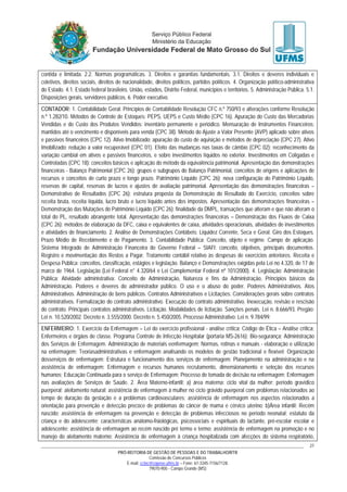 PRÓ-REITORIA DE GESTÃO DE PESSOAS E DO TRABALHO/RTR
Comissão de Concursos Públicos
E-mail: cctec@copeve.ufms.br – Fone: 67-3345-7156/7128.
79070-900 - Campo Grande (MS)
27
contida e limitada. 2.2. Normas programáticas. 3. Direitos e garantias fundamentais. 3.1. Direitos e deveres individuais e
coletivos, direitos sociais, direitos de nacionalidade, direitos políticos, partidos políticos. 4. Organização político-administrativa
do Estado. 4.1. Estado federal brasileiro, União, estados, Distrito Federal, municípios e territórios. 5. Administração Pública. 5.1.
Disposições gerais, servidores públicos. 6. Poder executivo.
CONTADOR: 1. Contabilidade Geral: Princípios de Contabilidade Resolução CFC n.º 750/93 e alterações conforme Resolução
n.º 1.282/10. Métodos de Controle de Estoques: PEPS, UEPS e Custo Médio (CPC 16). Apuração do Custo das Mercadorias
Vendidas e do Custo dos Produtos Vendidos: inventário permanente e periódico. Mensuração de Instrumentos Financeiros:
mantidos até o vencimento e disponíveis para venda (CPC 38). Método do Ajuste a Valor Presente (AVP) aplicado sobre ativos
e passivos financeiros (CPC 12). Ativo Imobilizado: apuração do custo de aquisição e métodos de depreciação (CPC 27). Ativo
Imobilizado: redução a valor recuperável (CPC 01). Efeito das mudanças nas taxas de câmbio (CPC 02): reconhecimento da
variação cambial em ativos e passivos financeiros, e sobre investimentos líquidos no exterior. Investimentos em Coligadas e
Controladas (CPC 18): conceitos básicos e aplicação do método da equivalência patrimonial. Apresentação das demonstrações
financeiras - Balanço Patrimonial (CPC 26): grupos e subgrupos do Balanço Patrimonial, conceitos de origens e aplicações de
recursos e conceitos de curto prazo e longo prazo. Patrimônio Líquido (CPC 26): nova configuração do Patrimônio Líquido,
reservas de capital, reservas de lucros e ajustes de avaliação patrimonial. Apresentação das demonstrações financeiras –
Demonstrativo de Resultados (CPC 26): estrutura proposta da Demonstração do Resultado do Exercício, conceitos sobre
receita bruta, receita líquida, lucro bruto e lucro líquido antes dos impostos. Apresentação das demonstrações financeiras –
Demonstração das Mutações do Patrimônio Líquido (CPC 26): finalidade da DMPL, transações que alteram e que não alteram o
total do PL, resultado abrangente total. Apresentação das demonstrações financeiras – Demonstração dos Fluxos de Caixa
(CPC 26): métodos de elaboração da DFC, caixa e equivalentes de caixa, atividades operacionais, atividades de investimentos
e atividades de financiamento. 2. Análise de Demonstrações Contábeis: Liquidez Corrente, Seca e Geral. Giro dos Estoques.
Prazo Médio de Recebimento e de Pagamento. 3. Contabilidade Pública: Conceito, objeto e regime. Campo de aplicação.
Sistema Integrado de Administração Financeira do Governo Federal – SIAFI: conceito, objetivos, principais documentos.
Registro e movimentação dos Restos a Pagar. Tratamento contábil relativo às despesas de exercícios anteriores. Receita e
Despesa Pública: conceitos, classificação, estágios e legislação. Balanço e Demonstrações exigidas pela Lei no 4.320, de 17 de
marco de 1964. Legislação (Lei Federal n° 4.320/64 e Lei Complementar Federal nº 101/2000). 4. Legislação: Administração
Pública: Atividade administrativa: Conceito de Administração, Natureza e fins da Administração, Princípios básicos da
Administração. Poderes e deveres do administrador público. O uso e o abuso do poder. Poderes Administrativos. Atos
Administrativos. Administração de bens públicos. Contratos Administrativos e Licitações: Considerações gerais sobre contratos
administrativos. Formalização do contrato administrativo. Execução do contrato administrativo. Inexecução, revisão e rescisão
do contrato. Principais contratos administrativos. Licitação. Modalidades de licitação. Sanções penais. Lei n. 8.666/93. Pregão:
Lei n. 10.520/2002. Decreto n. 3.555/2000. Decreto n. 5.450/2005. Processo Administrativo: Lei n. 9.784/99.
ENFERMEIRO: 1. Exercício da Enfermagem – Lei do exercício profissional - análise crítica; Código de Ética – Análise crítica;
Enfermeiros e órgãos de classe. Programa Controle de Infecção Hospitalar (portaria MS-2616); Bio-segurança; Administração
dos Serviços de Enfermagem. Administração de materiais eenfermagem; Normas, rotinas e manuais - elaboração e utilização
na enfermagem; Teoriasadministrativas e enfermagem analisando os modelos de gestão tradicional e flexível; Organização
dosserviços de enfermagem; Estrutura e funcionamento dos serviços de enfermagem; Planejamento na administração e na
assistência de enfermagem; Enfermagem e recursos humanos recrutamento, dimensionamento e seleção dos recursos
humanos; Educação Continuada para o serviço de Enfermagem; Processo de tomada de decisão na enfermagem; Enfermagem
nas avaliações de Serviços de Saúde. 2. Área Materno-infantil: a) área materna: ciclo vital da mulher; período gravídico
puerperal; aleitamento natural; assistência de enfermagem à mulher no ciclo grávido puerperal com problemas relacionados ao
tempo de duração da gestação e a problemas cardiovasculares; assistência de enfermagem nos aspectos relacionados a
orientação para prevenção e detecção precoce de problemas do câncer de mama e cérvico uterino; b)Área infantil: Recém
nascido; assistência de enfermagem na prevenção e detecção de problemas infecciosos no período neonatal; estatuto da
criança e do adolescente; características anátomo-fisiológicas, psicossociais e espirituais do lactante, pré-escolar escolar e
adolescente; assistência de enfermagem ao recém nascido pré termo e termo; assistência de enfermagem na promoção e no
manejo do aleitamento materno; Assistência de enfermagem à criança hospitalizada com afecções do sistema respiratório,
 