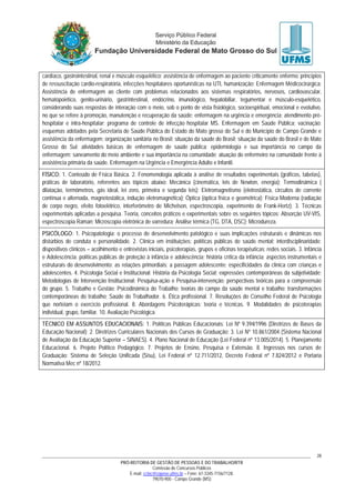 PRÓ-REITORIA DE GESTÃO DE PESSOAS E DO TRABALHO/RTR
Comissão de Concursos Públicos
E-mail: cctec@copeve.ufms.br – Fone: 67-3345-7156/7128.
79070-900 - Campo Grande (MS)
28
cardíaco, gastrointestinal, renal e músculo esquelético; assistência de enfermagem ao paciente criticamente enfermo: princípios
de ressuscitação cardio-respiratória, infecções hospitalares oportunísticas na UTI, humanização; Enfermagem Médicocirúrgica:
Assistência de enfermagem ao cliente com problemas relacionados aos sistemas respiratórios, nervosos, cardiovascular,
hematopoiético, genito-urinário, gastrintestinal, endócrino, imunológico, hepatobiliar, tegumentar e músculo-esquelético,
considerando suas respostas de interação com o meio, sob o ponto de vista fisiológico, socioespiritual, emocional e evolutivo,
no que se refere à promoção, manutenção e recuperação da saúde; enfermagem na urgência e emergência; atendimento pré-
hospitalar e intra-hospitalar; programa de controle de infecção hospitalar MS. Enfermagem em Saúde Pública: vacinação:
esquemas adotados pela Secretaria de Saúde Pública do Estado do Mato grosso do Sul e do Município de Campo Grande e
assistência da enfermagem; organização sanitária no Brasil; situação da saúde do Brasil; situação da saúde do Brasil e de Mato
Grosso do Sul; atividades básicas de enfermagem de saúde pública; epidemiologia e sua importância no campo da
enfermagem; saneamento do meio ambiente e sua importância na comunidade; atuação do enfermeiro na comunidade frente à
assistência primária da saúde. Enfermagem na Urgência e Emergência Adulto e Infantil.
FÍSICO: 1. Conteúdo de Física Básica. 2. Fenomenologia aplicada à análise de resultados experimentais (gráficos, tabelas),
práticas de laboratório, referentes aos tópicos abaixo: Mecânica (cinemática, leis de Newton, energia); Termodinâmica (
dilatação, termômetros, gás ideal, lei zero, primeira e segunda leis); Eletromagnetismo (eletrostática, circuitos de corrente
contínua e alternada, magnetostática, indução eletromagnética); Óptica (óptica física e geométrica); Física Moderna (radiação
de corpo negro, efeito fotoelétrico, interferômetro de Michelson, espectroscopia, experimento de Frank-Hertz). 3. Técnicas
experimentais aplicadas a pesquisa. Teoria, conceitos práticos e experimentais sobre os seguintes tópicos: Absorção UV-VIS,
espectroscopia Raman; Microscopia eletrônica de varredura; Análise térmica (TG, DTA, DSC); Microdureza.
PSICÓLOGO: 1. Psicopatologia: o processo de desenvolvimento patológico e suas implicações estruturais e dinâmicas nos
distúrbios de conduta e personalidade. 2. Clínica em instituições: políticas públicas de saúde mental; interdisciplinaridade;
dispositivos clínicos – acolhimento e entrevistas iniciais, psicoterapias, grupos e oficinas terapêuticas; redes sociais. 3. Infância
e Adolescência: políticas públicas de proteção à infância e adolescência; história crítica da infância; aspectos instrumentais e
estruturais do desenvolvimento; as relações primordiais; a passagem adolescente; especificidades da clínica com crianças e
adolescentes. 4. Psicologia Social e Institucional: História da Psicologia Social; expressões contemporâneas da subjetividade;
Metodologias de Intervenção Institucional; Pesquisa-ação e Pesquisa-intervenção; perspectivas teóricas para a compreensão
do grupo. 5. Trabalho e Gestão: Psicodinâmica do Trabalho; teorias do campo da saúde mental e trabalho; transformações
contemporâneas do trabalho; Saúde do Trabalhador. 6. Ética profissional. 7. Resoluções do Conselho Federal de Psicologia
que norteiam o exercício profissional. 8. Abordagens Psicoterápicas: teoria e técnicas. 9. Modalidades de psicoterapias
individual, grupo, familiar. 10. Avaliação Psicológica.
TÉCNICO EM ASSUNTOS EDUCACIONAIS: 1. Políticas Públicas Educacionais: Lei Nº 9.394/1996 (Diretrizes de Bases da
Educação Nacional); 2. Diretrizes Curriculares Nacionais dos Cursos de Graduação; 3. Lei Nº 10.861/2004 (Sistema Nacional
de Avaliação da Educação Superior – SINAES). 4. Plano Nacional de Educação (Lei Federal nº 13.005/2014). 5. Planejamento
Educacional. 6. Projeto Político Pedagógico. 7. Projetos de Ensino, Pesquisa e Extensão. 8. Ingressos nos cursos de
Graduação: Sistema de Seleção Unificada (Sisu), Lei Federal nº 12.711/2012, Decreto Federal nº 7.824/2012 e Portaria
Normativa Mec nº 18/2012.
 