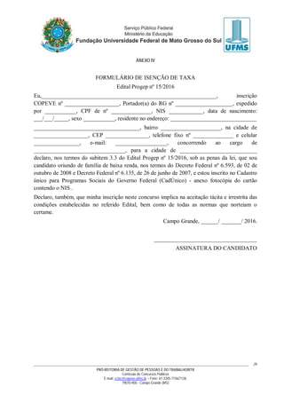 PRÓ-REITORIA DE GESTÃO DE PESSOAS E DO TRABALHO/RTR
Comissão de Concursos Públicos
E-mail: cctec@copeve.ufms.br – Fone: 67-3345-7156/7128.
79070-900 - Campo Grande (MS)
29
ANEXO IV
FORMULÁRIO DE ISENÇÃO DE TAXA
Edital Progep nº 15/2016
Eu,_____________________________________________________________, inscrição
COPEVE nº ___________________, Portador(a) do RG nº ____________________, expedido
por ___________, CPF de nº ______________, NIS ____________, data de nascimento:
___/___/_____, sexo ___________, residente no endereço: ______________________________
_____________________________________, bairro _____________________, na cidade de
___________________, CEP _______________, telefone fixo nº ______________ e celular
________________, e-mail: __________________, concorrendo ao cargo de
________________________________, para a cidade de ___________________________
declaro, nos termos do subitem 3.3 do Edital Progep nº 15/2016, sob as penas da lei, que sou
candidato oriundo de família de baixa renda, nos termos do Decreto Federal nº 6.593, de 02 de
outubro de 2008 e Decreto Federal nº 6.135, de 26 de junho de 2007, e estou inscrito no Cadastro
único para Programas Sociais do Governo Federal (CadÚnico) - anexo fotocópia do cartão
contendo o NIS .
Declaro, também, que minha inscrição neste concurso implica na aceitação tácita e irrestrita das
condições estabelecidas no referido Edital, bem como de todas as normas que norteiam o
certame.
Campo Grande, ______/ _______/ 2016.
____________________________________
ASSINATURA DO CANDIDATO
 