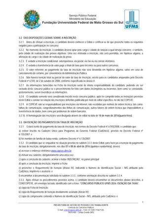 PRÓ-REITORIA DE GESTÃO DE PESSOAS E DO TRABALHO/RTR
Comissão de Concursos Públicos
E-mail: cctec@copeve.ufms.br – Fone: 67-3345-7156/7128.
79070-900 - Campo Grande (MS)
3
3.2. DAS DISPOSIÇÕES GERAIS SOBRE A INSCRIÇÃO
3.2.1. Antes de efetuar a inscrição, o candidato deverá conhecer o Edital e certificar-se de que preenche todos os requisitos
exigidos para a participação no concurso.
3.2.2. No momento da inscrição, o candidato deverá optar pelo cargo e cidade de lotação a qual deseja concorrer, e também,
pela cidade de realização das provas objetivas. Uma vez efetivada a inscrição, não será permitida, em hipótese alguma, a
alteração do cargo e da cidade de realização da prova.
3.2.3. É vedada a inscrição condicional, extemporânea, via postal, via fax ou via correio eletrônico.
3.2.4. É vedada a transferência do valor pago a título de taxa para terceiros ou para outros concursos.
3.2.5. O valor referente ao pagamento da taxa de inscrição não será devolvido em hipótese alguma, salvo em caso de
cancelamento do certame, por conveniência da Administração Pública.
3.2.6. Não haverá isenção total ou parcial do valor da taxa de inscrição, exceto para os candidatos amparados pelo Decreto
Federal nº 6.593, de 2 de outubro de 2008, conforme especificado no Anexo V.
3.2.7. As informações fornecidas na Ficha de Inscrição serão de inteira responsabilidade do candidato, podendo ele ser
excluído deste concurso público se o preenchimento for feito com dados incompletos ou incorretos, bem como se constatado,
posteriormente, serem inverídicas as informações.
3.2.8. O candidato somente será considerado inscrito neste concurso público, após ter cumprido todas as instruções previstas
neste Edital e constar na relação das inscrições deferidas publicada por meio de edital específico, no site da COPEVE.
3.2.9. A COPEVE não se responsabilizará por inscrições via Internet, não recebidas por motivos de ordem técnica, tais como:
falhas de comunicação, congestionamentos das linhas de comunicação, outros fatores de ordem técnica que impossibilitem a
transferência de dados, bem como por problemas de ordem bancária.
3.2.10. A homologação das inscrições será divulgada através de edital na data de 18 de maio de 2016(quarta-feira).
3.3. DA ISENÇÃO DO PAGAMENTO DA TAXA DE INSCRIÇÃO
3.3.1. Estará isento do pagamento da taxa de inscrição, nos termos do Decreto Federal nº 6.593/2008, o candidato que:
a) estiver inscrito no Cadastro Único para Programas do Governo Federal (CadÚnico), previsto no Decreto Federal nº
6.135/2007; e
b) for membro de família de baixa renda, conforme Decreto nº 6.135/2007.
3.3.2. O candidato que se enquadrar na situação prevista no subitem 3.3.1 deste Edital, para fazer jus à isenção do pagamento
da taxa de inscrição, obrigatoriamente, nos dias 07 e 08 de abril de 2016 (quinta e sexta-feira), deverá:
a) acessar o endereço eletrônico www.copeve.ufms.br;
b) efetuar seu cadastro, obrigatoriamente uma única vez;
c) após a conclusão do cadastro, acionar o botão ‘INSCRIÇÃO’, no painel principal;
d) após a conclusão da inscrição, imprimir a Ficha;
e) preencher o Requerimento de Isenção (Anexo IV), indicando o Número de Identificação Social – NIS atribuído pelo
CadÚnico, imprimi-lo e assiná-lo; e
f) encaminhar a documentação solicitada no subitem 3.3.3., conforme orientação descrita no subitem 3.3.4.
3.3.3. Após efetuar os procedimentos previstos acima, o candidato deverá encaminhar os documentos abaixo descritos, à
CDR/COPEVE, em envelope lacrado, identificado com a frase: “CONCURSO PÚBLICO UFMS 2016: ISENÇÃO DA TAXA”:
a) cópia da Ficha de Inscrição;
b) cópia do Requerimento de Isenção devidamente assinado (Anexo IV);
c) cópia do comprovante contendo o Número de identificação Social – NIS, atribuído pelo CadÚnico; e
 