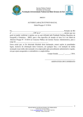 PRÓ-REITORIA DE GESTÃO DE PESSOAS E DO TRABALHO/RTR
Comissão de Concursos Públicos
E-mail: cctec@copeve.ufms.br – Fone: 67-3345-7156/7128.
79070-900 - Campo Grande (MS)
30
ANEXO V
AUTODECLARAÇÃO ÉTNICO RACIAL
Edital Progep nº 15/2016
Eu,_____________________________________________________________, Portador do RG
nº _________________________, CPF de nº ___________________________, declaro que sou
preto ou pardo, conforme o quesito cor ou raça utilizado pela Fundação Instituto Brasileiro de
Geografia e Estatística – IBGE, para o fim específico de atender ao item 3.6.1 do Edital de
Abertura Progep Nº. 15/2016 no Concurso Público da Carreira Técnico Administrativa, para o
cargo de ______________________________________.
Estou ciente que, se for detectada falsidade desta declaração, estarei sujeito às penalidades
legais, inclusive de eliminação deste Concurso, em qualquer fase, e de anulação de minha
nomeação (caso tenha sido nomeado e/ou empossado) após procedimento administrativo regular,
em que sejam assegurados o contraditório e a ampla defesa.
Campo Grande, ______/ _______/ 2016.
____________________________________
ASSINATURA DO CANDIDATO
 