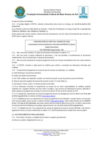 PRÓ-REITORIA DE GESTÃO DE PESSOAS E DO TRABALHO/RTR
Comissão de Concursos Públicos
E-mail: cctec@copeve.ufms.br – Fone: 67-3345-7156/7128.
79070-900 - Campo Grande (MS)
4
d) cópia da Carteira de Identidade.
3.3.4. O envelope dirigido à COPEVE, contendo os documentos acima, deverá ser entregue, até o dia 08 de abril de 2016
(sexta-feira):
a) ao Protocolo Central da UFMS (Divisão de Protocolo - Prédio das Pró-Reitorias) em Campo Grande MS, no período das
7h30min às 10h30min e das 13h30min às 16h30min; ou
b) Nas agências dos Correios, durante o horário normal de funcionamento, com A.R. (Aviso de Recebimento dos Correios), ou
SEDEX, para o seguinte endereço:
“CONCURSO PÚBLICO UFMS 2016: ISENÇÃO DA TAXA”
Coordenadoria de Desenvolvimento e Recrutamento/PROGEP (Copeve)
Cidade Universitária
CEP 79070-900 Campo Grande – MS
3.3.5. Não é necessário autenticar as cópias dos documentos relacionados no subitem 3.3.3.
3.3.6. Não será aceita a entrega condicional de documentos, e não será permitido o encaminhamento de documentos
complementares e/ou sua retirada após a entrega da documentação.
3.3.7. Não será aceita solicitação de isenção de pagamento da taxa de inscrição encaminhada via fax e/ou correio eletrônico
(e-mail).
3.3.8. A COPEVE consultará o órgão gestor do CadÚnico para verificar a veracidade das informações fornecidas pelo
candidato.
3.3.9. O requerimento do pagamento de isenção da taxa de inscrição será indeferido, se o candidato:
a) omitir informações e/ou torná-las inverídicas;
b) fraudar e/ou falsificar documentação;
c) tiver o NIS: inválido, não cadastrado, excluído, com renda fora do perfil, ou que não pertença à pessoa informada;
d) deixar de apresentar qualquer dos documentos previstos no item 3.3.3 deste Edital; ou
e) não observar a forma, o prazo e os horários previstos neste Edital.
3.3.10. As informações fornecidas no Requerimento de Isenção são de inteira responsabilidade do candidato, podendo
responder este, a qualquer momento, por crime contra a fé pública, o que acarreta sua eliminação do concurso, aplicando-se
ainda o disposto no parágrafo único do artigo 10, do Decreto Federal nº 83.936, de 06 de setembro de 1979.
3.3.11. O resultado dos requerimentos de isenção do pagamento da taxa será divulgado por meio de edital no dia 18 de abril
de 2016 (segunda-feira), no endereço eletrônico www.copeve.ufms.br.
3.3.12. O candidato que tiver seu requerimento de isenção do pagamento da taxa indeferido, e desejar efetivar a sua inscrição
neste concurso público, deverá acessar o endereço eletrônico www.copeve.ufms.br, emitir o boleto bancário até às 23h59min
do dia 1º de maio de 2016 (domingo), observado o horário oficial do Estado de Mato Grosso do Sul, e recolher o valor da taxa
de inscrição pela Internet Banking ou em qualquer agência bancária, até o dia 02 de maio de 2016 (segunda-feira).
3.3.12.1. O candidato que tiver o seu requerimento de isenção do pagamento da taxa de inscrição indeferido e não efetuar o
pagamento na forma e no prazo estabelecidos no subitem 3.3.12 estará automaticamente excluído deste concurso público.
3.4. DOS PROCEDIMENTOS PARA A INSCRIÇÃO
3.4.1. Para efetivar a inscrição, o candidato deverá efetuar os seguintes procedimentos:
a) efetuar seu cadastro, obrigatoriamente uma vez;
 
