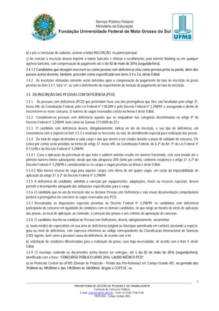 PRÓ-REITORIA DE GESTÃO DE PESSOAS E DO TRABALHO/RTR
Comissão de Concursos Públicos
E-mail: cctec@copeve.ufms.br – Fone: 67-3345-7156/7128.
79070-900 - Campo Grande (MS)
5
b) a pós a conclusão do cadastro, acionar o botão INSCRIÇÃO, no painel principal;
c) Ao concluir a inscrição deverá imprimir o boleto bancário e efetivar o recolhimento, pela internet Banking ou em qualquer
agência bancária, com compensação do pagamento até o dia 02 de maio de 2016 (segunda-feira).
3.4.1.2 Candidatos que desejam inscrever-se como pessoa com deficiência e/ou como pessoa preta ou parda, além dos
passos acima deverão, também, proceder como especificado nos itens 3.5 e 3.6, deste Edital.
3.4.2. As inscrições efetuadas somente serão deferidas após a comprovação de pagamento da taxa de inscrição no prazo
previsto no item 3.4.1, letra “e”; ou com o deferimento do requerimento de isenção do pagamento da taxa de inscrição.
3.5. DA INSCRIÇÃO DAS PESSOAS COM DEFICIÊNCIA (PCD)
3.5.1. Às pessoas com deficiência (PCD) que pretendam fazer uso das prerrogativas que lhes são facultadas pelo artigo 37,
inciso VIII, da Constituição Federal, pela Lei Federal nº 7.853/89 e pelo Decreto Federal nº 3.298/99, é assegurado o direito de
inscreverem-se neste concurso. O número de vagas reservadas consta no Anexo I deste Edital.
3.5.2. Consideram-se pessoas com deficiência aquelas que se enquadram nas categorias discriminadas no artigo 4º do
Decreto Federal nº 3.298/99, bem como na Súmula 377/2009 do STJ.
3.5.3. O candidato com deficiência deverá, obrigatoriamente, indicar no ato da inscrição, o seu tipo de deficiência, em
consonância com o exposto no item 3.5.2 e assinalar se necessita, ou não, de atendimento especial para realização das provas.
3.5.4. Do total de vagas destinadas a cada cargo e das que vierem a ser criadas durante o prazo de validade do concurso, 5%
(cinco por cento) serão providos na forma do artigo 37, inciso VIII, da Constituição Federal, do § 2º do Art. 5º da Lei Federal nº
8.112/90 e do Decreto Federal nº 3.298/99.
3.5.4.1. Caso a aplicação do percentual de que trata o subitem anterior resulte em número fracionado, este será levado até o
primeiro número inteiro subsequente, desde que não ultrapasse 20% (vinte por cento), conforme estabelece o artigo 37, § 2º do
Decreto Federal nº 3.298/99 e considerando-se os cargos e vagas previstas no Anexo I deste Edital.
3.5.4.2. Não haverá reserva de vaga para aqueles cargos com oferta de até quatro vagas, em razão da impossibilidade de
aplicação do artigo 37, § 2º do Decreto Federal nº 3.298/99.
3.5.5. A deficiência do candidato, admitida a correção por equipamentos, adaptações, meios ou recursos especiais, devem
permitir o desempenho adequado das atribuições especificadas para o cargo.
3.5.6. O candidato que no ato da inscrição não se declarar Pessoa com Deficiência e não enviar documentação comprobatória
perderá a prerrogativa em concorrer às vagas reservadas aos PCD.
3.5.7. Ressalvadas as disposições especiais previstas no Decreto Federal nº 3.298/99, os candidatos com deficiência
participarão do concurso em igualdade de condições com os demais candidatos, no que tange ao horário de início de aplicação
das provas, ao local de aplicação, ao conteúdo, à correção das provas e aos critérios de aprovação do concurso.
3.5.8. O candidato, inscrito na condição de Pessoa com Deficiência, deverá, obrigatoriamente, encaminhar:
a) laudo médico de especialista em sua área de deficiência (original ou fotocópia autenticada em cartório) atestando a espécie,
grau ou nível de deficiência, com expressa referência ao código correspondente da Classificação Internacional de Doenças
(CID) vigente, bem como a provável causa da deficiência, de acordo com a lei;
b) solicitação de condições diferenciadas para a realização da prova, caso haja necessidade, de acordo com o item 4, deste
Edital.
3.5.9. O envelope contendo os documentos acima deverá ser entregue, até o dia 02 de maio de 2016 (segunda-feira),
identificado com a frase: “CONCURSO PÚBLICO UFMS 2016: LAUDO MÉDICO PCD”:
a) no Protocolo Central da UFMS (Divisão de Protocolo - Prédio das Pró-Reitorias) em Campo Grande MS, no período das
7h30min às 10h30min e das 13h30min às 16h30min, dirigido à COPEVE; ou
 