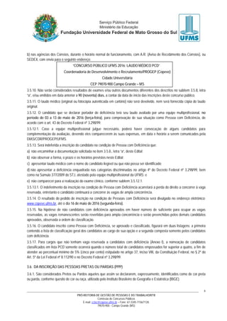 PRÓ-REITORIA DE GESTÃO DE PESSOAS E DO TRABALHO/RTR
Comissão de Concursos Públicos
E-mail: cctec@copeve.ufms.br – Fone: 67-3345-7156/7128.
79070-900 - Campo Grande (MS)
6
b) nas agências dos Correios, durante o horário normal de funcionamento, com A.R. (Aviso de Recebimento dos Correios), ou
SEDEX, com envio para o seguinte endereço:
“CONCURSO PÚBLICO UFMS 2016: LAUDO MÉDICO PCD”
Coordenadoria de Desenvolvimento e Recrutamento/PROGEP (Copeve)
Cidade Universitária
CEP 79070-900 Campo Grande – MS
3.5.10. Não serão considerados resultados de exames e/ou outros documentos diferentes dos descritos no subitem 3.5.8, letra
“a”, e/ou emitidos em data anterior a 90 (noventa) dias, a contar da data de início das inscrições deste concurso público.
3.5.11. O laudo médico (original ou fotocópia autenticada em cartório) não será devolvido, nem será fornecida cópia do laudo
original.
3.5.12. O candidato que se declarar portador de deficiência terá seu laudo avaliado por uma equipe multiprofissional, no
período de 03 a 13 de maio de 2016 (terça-feira), para comprovação de sua situação como Pessoa com Deficiência, de
acordo com o art. 43 do Decreto Federal nº 3.298/99.
3.5.12.1. Caso a equipe multiprofissional julgue necessário, poderá haver convocação de alguns candidatos para
complementação da avaliação, devendo eles comparecerem às suas expensas, em data e horário a serem comunicados pela
DIAS/CDR/PROGEP/UFMS.
3.5.13. Será indeferida a inscrição do candidato na condição de Pessoa com Deficiência que:
a) não encaminhar a documentação solicitada no item 3.5.8., letra “a”, deste Edital;
b) não observar a forma, o prazo e os horários previstos neste Edital;
c) apresentar laudo médico com o nome do candidato ilegível ou que não possa ser identificado;
d) não apresentar a deficiência enquadrada nas categorias discriminadas no artigo 4º do Decreto Federal nº 3.298/99, bem
como na Súmula 377/2009 do STJ, atestado pela equipe multiprofissional da UFMS; e
e) não comparecer para a realização do exame clínico, conforme subitem 3.5.12.1.
3.5.13.1. O indeferimento da inscrição na condição de Pessoa com Deficiência acarretará a perda do direito a concorrer à vaga
reservada, entretanto o candidato continuará a concorrer às vagas de ampla concorrência.
3.5.14. O resultado do pedido de inscrição na condição de Pessoas com Deficiência será divulgado no endereço eletrônico:
www.copeve.ufms.br, até o dia 16 de maio de 2016 (segunda-feira).
3.5.15. Na hipótese de não candidatos com deficiência aprovados em haver número de suficiente para ocupar as vagas
reservadas, as vagas remanescentes serão revertidas para ampla concorrência e serão preenchidas pelos demais candidatos
aprovados, observada a ordem de classificação.
3.5.16. O candidato inscrito como Pessoa com Deficiência, se aprovado e classificado, figurará em duas listagens: a primeira
contendo a lista de classificação geral dos candidatos ao cargo de sua opção e a segunda composta somente pelos candidatos
com deficiência.
3.5.17. Para cargos que não tenham vaga reservada a candidatos com deficiência (Anexo I), a nomeação de candidatos
classificados em lista PCD somente ocorrerá quando o número total de candidatos empossados for superior a quatro, a fim de
atender ao percentual mínimo de 5% (cinco por cento) estipulado no artigo 37, inciso VIII, da Constituição Federal, no § 2º do
Art. 5º da Lei Federal nº 8.112/90 e no Decreto Federal nº 3.298/99.
3.6. DA INSCRIÇÃO DAS PESSOAS PRETAS OU PARDAS (PPP)
3.6.1. São considerados Pretos ou Pardos aqueles que assim se declararem, expressamente, identificados como de cor preta
ou parda, conforme quesito de cor ou raça, utilizado pelo Instituto Brasileiro de Geografia e Estatística (IBGE).
 