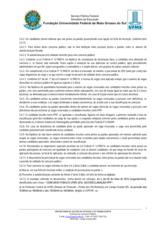 PRÓ-REITORIA DE GESTÃO DE PESSOAS E DO TRABALHO/RTR
Comissão de Concursos Públicos
E-mail: cctec@copeve.ufms.br – Fone: 67-3345-7156/7128.
79070-900 - Campo Grande (MS)
7
3.6.2. Os candidatos devem informar que são pretos ou pardos preenchendo essa opção na ficha de inscrição, conforme item
3.6.12.
3.6.2.1. Para efeitos deste concurso público, não se fará distinção entre pessoas pretas e pardas, entre si, através de
autodeclaração firmada.
3.6.2.2. A autodeclaração terá validade somente para este concurso público.
3.6.3. Conforme a Lei Federal nº 12.990/14, na hipótese de constatação de declaração falsa, o candidato será eliminado do
concurso e, se houver sido nomeado, ficará sujeito à anulação da sua admissão ao serviço público, após procedimento
administrativo em que lhe sejam assegurados o contraditório e a ampla defesa, sem prejuízo de outras sanções cabíveis.
3.6.4. Em cumprimento à Lei Federal nº 12.990/14, ser-lhes-á reservado, no mínimo, o percentual de 20% (vinte por cento) das
vagas disponíveis ao cargo e as que vierem a surgir no decorrer da validade deste concurso público.
3.6.4.1. Conforme §1º do art. 1º da Lei Federal nº 12.990/14, a reserva de vagas será aplicada sempre que o número de vagas
oferecidas no concurso público for igual ou superior a 3 (três).
3.6.4.2. Na hipótese de quantitativo fracionado para o número de vagas reservadas aos candidatos inscritos como pretos ou
pardos, este será aumentado para o primeiro número inteiro subsequente, em caso de fração igual ou maior que de 0,5 (cinco
décimos), ou diminuído para o número inteiro imediatamente inferior, em caso de fração menor que 0,5 (cinco décimos).
3.6.5. Os candidatos pretos ou pardos concorrerão concomitantemente às vagas reservadas a pessoas com deficiência, se
atenderem a essa condição, e às vagas destinadas à ampla concorrência, de acordo com a sua classificação no concurso.
3.6.6. Os candidatos pretos ou pardos aprovados dentro do número de vagas oferecido às vagas reservadas a pessoas com
deficiência não preencherão as vagas reservadas a candidatos inscritos como PPP.
3.6.7. O candidato inscrito como PPP, se aprovado e classificado, figurará em duas listagens: a primeira contendo a lista de
classificação geral dos candidatos ao cargo de sua opção e a segunda composta somente pelos candidatos pretos ou pardos,
observando-se o número máximo de homologados permitidos pelo Decreto Federal nº 6.944/09.
3.6.8. Em caso de desistência de candidato preto ou pardo aprovado em vaga reservada, a vaga será preenchida pelo
candidato posteriormente classificado nessa condição.
3.6.9. Na hipótese de não haver número de candidatos inscritos como pretos ou pardos aprovados em número suficiente para
ocupar as vagas reservadas, as vagas remanescentes serão revertidas para ampla concorrência e serão preenchidas pelos
demais candidatos aprovados, observada a ordem de classificação.
3.6.10. Ressalvadas as disposições especiais previstas na Lei Federal nº 12.990/14, os candidatos inscritos como pretos ou
pardos participarão do concurso em igualdade de condições com os demais candidatos, no que tange ao horário de início de
aplicação das provas, ao local de aplicação, ao conteúdo, à correção das provas e aos critérios de aprovação do concurso.
3.6.11. A observância do percentual de vagas reservadas aos candidatos inscritos como pretos ou pardos dar-se-á durante todo
o período de validade do concurso público.
3.6.12. Para concorrer às vagas referidas no item 3.6.2 deste Edital, o candidato deverá, no momento de sua inscrição:
a) Marcar, em sua ficha de inscrição online, a condição de pessoa preta ou parda; e
b) Preencher a autodeclaração constante do Anexo V deste Edital, em letra de forma ou digitada.
3.6.13. O envelope contendo os documentos acima deverá ser entregue, até o dia 02 de maio de 2016 (segunda-feira),
identificando com a frase: “CONCURSO PÚBLICO UFMS 2016: AUTODECLARAÇÃO PPP”:
a) no Protocolo Central da UFMS (Divisão de Protocolo - Prédio das Pró-Reitorias) em Campo Grande MS, no período das
7h30min às 10h30min e das 13h30min às 16h30min; dirigido à COPEVE; ou
 